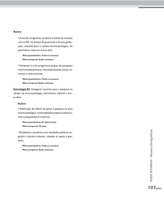 107 
Ações: 
• Articular programas, projetos e bolsas de estudos 
com as IES, no âmbito da graduação e da pós-gradu-ação, 
voltados para o campo etnomuseológico, do 
patrimônio cultural e áreas afins. 
Meta quantitativa: Todos os museus. 
Meta temporal: Ação contínua. 
• Fomentar e criar programas, grupos de pesquisas 
inter/transdisciplinares, interinstitucionais, locais, na-cionais 
e internacionais. 
Meta quantitativa: Todos os museus. 
Meta temporal: Ação contínua. 
Estratégia 02: Assegurar recursos para a pesquisa no 
campo da etnomuseologia, patrimônio cultural e áre-as 
afins. 
Ações: 
• Publicação de editais de apoio à pesquisa na área 
etnomuseológica, contemplando projetos institucio-nais 
e pesquisadores externos. 
Meta quantitativa: 01 edital anual. 
Meta temporal: 10 anos. 
• Estabelecer convênios com entidades públicas, se-gundo 
e terceiro setores, visando ao apoio à pes-quisa. 
Meta quantitativa: Todos os museus. 
Meta temporal: Ação contínua. 
EIXOS SETORIAIS - Museus Etnográficos 
 