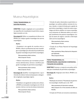EIXOS SETORIAIS - Museus Arqueológicos 
108 
• Inclusão de ações relacionadas ao patrimônio ar-queológico 
nas políticas públicas nacionais de mu-seus, 
visando a: criação de fundos para a gestão do 
patrimônio arqueológico; criação de museus arque-ológicos 
do Ibram; qualificar os museus arqueológi-cos 
já existentes em diferentes esferas, em todo o 
país; atendimento dos passivos arqueológicos; cria-ção 
de sistema de registro, controle e informação 
sobre acervos arqueológicos. 
Meta quantitativa: Ação contínua. 
Meta temporal: 10 anos. 
• Criação de um Museu Nacional de Arqueologia 
em Brasília. 
Meta quantitativa: Museu Nacional de Arqueolo-gia 
implantado. 
Meta temporal: 05 anos. 
Tema transversal 02: 
Preservação, aquisição e democra-tização 
de acervos 
Diretriz: Fomentar a criação de uma política de Es-tado 
para musealizacão de patrimônio arqueológico. 
Estratégia 01: Integração entre Ibram, IPHAN e so-ciedade. 
Ações: 
• Realização do seminário “Musealizacão do patrimô-nio 
arqueológico: desafios para o séc. XXI”. 
Meta quantitativa: 01 Seminário realizado. 
Meta temporal: 16 a 19 de novembro de 2010, em 
Brasília. 
• Criação do GT/rede com encontros sistemáticos. 
Museus Arqueológicos 
Tema transversal 01: 
Gestão museal 
Diretriz : Ampliar a legislação com os procedimen-tos 
específicos de musealização do patrimônio arqueo-lógico 
escavado ou in situ. 
Estratégia 01: Definir as competências do Ibram e do 
IPHAN com relação à gestão museológica dos acervos 
arqueológicos. 
Ações: 
• Estabelecer uma agenda de reuniões entre o 
IPHAN, o Ibram e profissionais das áreas museoló-gica 
e arqueológica para discussão de procedimentos 
de gestão museológica do patrimônio arqueológico. 
Meta quantitativa: Ação contínua. 
Meta temporal: 10 anos. 
• Elaborar documentos que normatizem procedi-mentos 
administrativos, técnicos e científicos para 
gestão museológica do patrimônio arqueológico. 
Meta quantitativa: Ação contínua. 
Meta temporal: 10 anos. 
Estratégia 02: Qualificar museologicamente o que é 
chamado de endosso institucional (pesquisa e salvaguar-da) 
na legislação arqueológica vigente. 
Ações: 
• Estabelecer uma agenda de reuniões entre o Ibram, 
o IPHAN e as instituições museólogicas com o fim de 
estudar critérios e normas de endosso institucional. 
Meta quantitativa: Ação contínua. 
Meta temporal: 10 anos. 
 