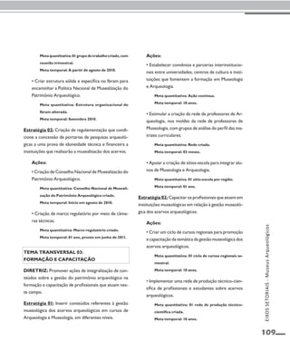 109 
Meta quantitativa: 01 grupo de trabalho criado, com 
reunião trimestral. 
Meta temporal: A partir de agosto de 2010. 
• Criar estrutura sólida e específica no Ibram para 
encaminhar a Política Nacional de Musealização do 
Patrimônio Arqueológico. 
Meta quantitativa: Estrutura organizacional do 
Ibram alterada. 
Meta temporal: Setembro 2010. 
Estratégia 02: Criação de regulamentação que condi-cione 
a concessão de portarias de pesquisas arqueoló-gicas 
a uma prova de idoneidade técnica e financeira a 
instituições que realizarão a musealizacão dos acervos. 
Ações: 
• Criação de Conselho Nacional de Musealizacão do 
Patrimônio Arqueológico. 
Meta quantitativa: Conselho Nacional de Museali-zação 
do Patrimônio Arqueológico criado. 
Meta temporal: Início em agosto de 2010. 
• Criação de marco regulatório por meio de câma-ras 
técnicas. 
Meta quantitativa: Marco regulatório criado. 
Meta temporal: 01 ano, pronto em junho de 2011. 
Tema transversal 03: 
Formação e capacitação 
Diretriz: Promover ações de integralização de con-teúdos 
sobre a gestão do patrimônio arqueológico na 
formação e capacitação de profissionais que atuam nes-te 
campo. 
Estratégia 01: Inserir conteúdos referentes à gestão 
museológica dos acervos arqueológicos em cursos de 
Arqueologia e Museologia, em diferentes níveis. 
Ações: 
• Estabelecer convênios e parcerias interinstitucio-nais 
entre universidades, centros de cultura e insti-tuições 
que fomentem a formação em Museologia 
e Arqueologia. 
Meta quantitativa: Ação contínua. 
Meta temporal: 10 anos. 
• Estimular a criação da rede de professores de Ar-queologia, 
nos moldes da rede de professores de 
Museologia, com grupos de análise do perfil das ma-trizes 
curriculares. 
Meta quantitativa: Rede criada. 
Meta temporal: 03 meses. 
• Apoiar a criação de sítios-escola para integrar alu-nos 
de Museologia e Arqueologia. 
Meta quantitativa: 01 sítio-escola por região. 
Meta temporal: 01 ano. 
Estratégia 02: Capacitar os profissionais que atuem em 
instituições museológicas em relação à gestão museoló-gica 
dos acervos arqueológicos. 
Ações: 
• Criar um ciclo de cursos regionais para promoção 
e capacitação da temática da gestão museológica dos 
acervos arqueológicos. 
Meta quantitativa: 01 ciclo de cursos regionais se-mestral. 
Meta temporal: 10 anos. 
• Implementar uma rede de produção técnico-cien-tífica 
de profissionais e estudantes sobre acervos 
arqueológicos. 
Meta quantitativa: 01 rede de produção técnico-científica 
criada. 
Meta temporal: 10 anos. 
EIXOS SETORIAIS - Museus Arqueológicos 
 