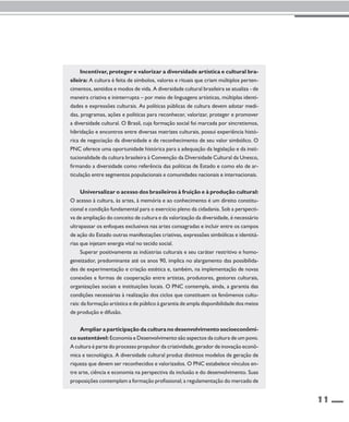 11 
Incentivar, proteger e valorizar a diversidade artística e cultural bra-sileira: 
A cultura é feita de símbolos, valores e rituais que criam múltiplos perten-cimentos, 
sentidos e modos de vida. A diversidade cultural brasileira se atualiza - de 
maneira criativa e ininterrupta – por meio de linguagens artísticas, múltiplas identi-dades 
e expressões culturais. As políticas públicas de cultura devem adotar medi-das, 
programas, ações e políticas para reconhecer, valorizar, proteger e promover 
a diversidade cultural. O Brasil, cuja formação social foi marcada por sincretismos, 
hibridação e encontros entre diversas matrizes culturais, possui experiência histó-rica 
de negociação da diversidade e de reconhecimento de seu valor simbólico. O 
PNC oferece uma oportunidade histórica para a adequação da legislação e da insti-tucionalidade 
da cultura brasileira à Convenção da Diversidade Cultural da Unesco, 
firmando a diversidade como referência das políticas de Estado e como elo de ar-ticulação 
entre segmentos populacionais e comunidades nacionais e internacionais. 
Universalizar o acesso dos brasileiros à fruição e à produção cultural: 
O acesso à cultura, às artes, à memória e ao conhecimento é um direito constitu-cional 
e condição fundamental para o exercício pleno da cidadania. Sob a perspecti-va 
de ampliação do conceito de cultura e da valorização da diversidade, é necessário 
ultrapassar os enfoques exclusivos nas artes consagradas e incluir entre os campos 
de ação do Estado outras manifestações criativas, expressões simbólicas e identitá-rias 
que injetam energia vital no tecido social. 
Superar positivamente as indústrias culturais e seu caráter restritivo e homo-geneizador, 
predominante até os anos 90, implica no alargamento das possibilida-des 
de experimentação e criação estética e, também, na implementação de novas 
conexões e formas de cooperação entre artistas, produtores, gestores culturais, 
organizações sociais e instituições locais. O PNC contempla, ainda, a garantia das 
condições necessárias à realização dos ciclos que constituem os fenômenos cultu-rais: 
da formação artística e de público à garantia de ampla disponibilidade dos meios 
de produção e difusão. 
Ampliar a participação da cultura no desenvolvimento socioeconômi-co 
sustentável: Economia e Desenvolvimento são aspectos da cultura de um povo. 
A cultura é parte do processo propulsor da criatividade, gerador de inovação econô-mica 
e tecnológica. A diversidade cultural produz distintos modelos de geração de 
riqueza que devem ser reconhecidos e valorizados. O PNC estabelece vínculos en-tre 
arte, ciência e economia na perspectiva da inclusão e do desenvolvimento. Suas 
proposições contemplam a formação profissional; a regulamentação do mercado de 
 