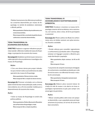 111 
• Realizar levantamento dos diferentes procedimen-tos 
curatoriais desenvolvidos por museus de Ar-queologia, 
no sentido de estabelecer, sistematizar 
e difundir padrões. 
Meta quantitativa: Padrões de procedimentos cura-toriais 
desenvolvidos. 
Meta temporal: Até a conclusão de padrões de pro-cedimentos 
curatoriais desenvolvidos. 
Tema transversal 06: 
Economia dos museus 
Diretriz: Implantar e organizar indicadores que per-mitam 
atender a diferentes modelos de museus de Arque-ologia, 
na perspectiva da economia dos museus. 
Estratégia 01: Estabelecer parâmetros para mensurar a 
cadeia operatória dos procedimentos museológicos dos 
museus de Arqueologia. 
Ações: 
• Criar uma câmara técnica para propor indicado-res 
que orientem todos os procedimentos da cadeia 
operatória dos museus de Arqueologia. 
Meta quantitativa: Câmara técnica criada. 
Meta temporal: Até a criação da câmara técnica. 
Estratégia 02: Promover articulação com as diversas 
ações transversais dos museus (educação, saúde, turismo, 
meio ambiente, etc.), a fim de consolidar medidas para o 
desenvolvimento da economia dos museus. 
Ações: 
• Incluir os museus de Arqueologia no cenário das 
políticas públicas. 
Meta quantitativa: Política Nacional de Musealiza-ção 
do Patrimônio Arqueológico criada. 
Meta temporal: Até a criação da política. 
Tema transversal 07: 
Acessibilidade e sustentabilidade 
ambiental 
Diretriz: Fortalecer e incentivar os museus de Ar-queologia 
a atuarem de forma dinâmica, intra e extramu-ros, 
com acervos, sítios e áreas, de forma participativa 
e sustentável. 
Estratégia 01: Manter política de difusão de conheci-mento 
ativa, em âmbito nacional, com ações extramu-ros, 
focando a sociedade. 
Ações: 
• Envidar esforços para consolidar regionalmente 
o conhecimento já produzido sobre a Arqueologia; 
sintetizar em linguagem acessível; e difundi-lo para 
ampla distribuição à população. 
Meta quantitativa: Ação contínua / de 02 em 02 
anos. 
Meta temporal: 10 anos . 
• Lançamento de campanha nacional para divulgação 
do conhecimento consolidado produzido para rede 
formal de ensino e em diferentes formatos e veícu-los 
de comunicação. 
Meta quantitativa: Campanha nacional anual. 
Meta temporal: 10 anos. 
Estratégia 02: Elaborar plano nacional indutor de 
criação de rede de museus a céu aberto em áreas ar-queológicas 
representativas no país, para compor uma 
amostragem do patrimônio. 
Ações: 
• Efetuar consulta pública sobre áreas com pesqui-sa 
desenvolvida, e que a população possa participar 
ativamente do processo, em termos de turismo de 
base comunitária. 
EIXOS SETORIAIS - Museus Arqueológicos 
 