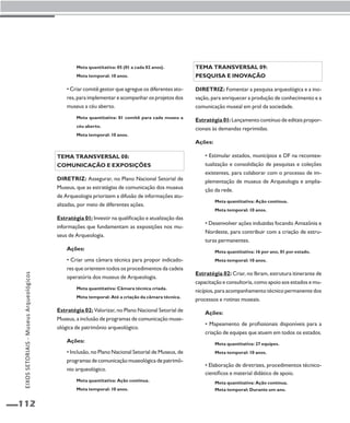 112 
Tema transversal 09: 
Pesquisa e inovação 
Diretriz: Fomentar a pesquisa arqueológica e a ino-vação, 
para enriquecer a produção de conhecimento e a 
comunicação museal em prol da sociedade. 
Estratégia 01: Lançamento contínuo de editais propor-cionais 
às demandas reprimidas. 
Ações: 
• Estimular estados, municípios e DF na recontex-tualização 
e consolidação de pesquisas e coleções 
existentes, para colaborar com o processo de im-plementação 
de museus de Arqueologia e amplia-ção 
da rede. 
Meta quantitativa: Ação contínua. 
Meta temporal: 10 anos. 
• Desenvolver ações induzidas focando Amazônia e 
Nordeste, para contribuir com a criação de estru-turas 
permanentes. 
Meta quantitativa: 16 por ano, 01 por estado. 
Meta temporal: 10 anos. 
Estratégia 02: Criar, no Ibram, estrutura itinerante de 
capacitação e consultoria, como apoio aos estados e mu-nicípios, 
para acompanhamento técnico permanente dos 
processos e rotinas museais. 
Ações: 
• Mapeamento de profissionais disponíveis para a 
criação de equipes que atuem em todos os estados. 
Meta quantitativa: 27 equipes. 
Meta temporal: 10 anos. 
• Elaboração de diretrizes, procedimentos técnico-científicos 
e material didático de apoio. 
Meta quantitativa: Ação contínua. 
Meta temporal: Durante um ano. 
Meta quantitativa: 05 (01 a cada 02 anos). 
Meta temporal: 10 anos. 
• Criar comitê gestor que agregue os diferentes ato-res, 
para implementar e acompanhar os projetos dos 
museus a céu aberto. 
Meta quantitativa: 01 comitê para cada museu a 
céu aberto. 
Meta temporal: 10 anos. 
Tema transversal 08: 
Comunicação e exposições 
Diretriz: Assegurar, no Plano Nacional Setorial de 
Museus, que as estratégias de comunicação dos museus 
de Arqueologia priorizem a difusão de informações atu-alizadas, 
por meio de diferentes ações. 
Estratégia 01: Investir na qualificação e atualização das 
informações que fundamentam as exposições nos mu-seus 
de Arqueologia. 
Ações: 
• Criar uma câmara técnica para propor indicado-res 
que orientem todos os procedimentos da cadeia 
operatória dos museus de Arqueologia. 
Meta quantitativa: Câmara técnica criada. 
Meta temporal: Até a criação da câmara técnica. 
Estratégia 02: Valorizar, no Plano Nacional Setorial de 
Museus, a inclusão de programas de comunicação muse-ológica 
de patrimônio arqueológico. 
Ações: 
• Inclusão, no Plano Nacional Setorial de Museus, de 
programas de comunicação museológica de patrimô-nio 
arqueológico. 
Meta quantitativa: Ação continua. 
Meta temporal: 10 anos. 
EIXOS SETORIAIS - Museus Arqueológicos 
 