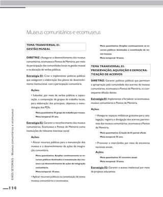 EIXOS SETORIAIS - Museus comunitários e ecomuseus 
114 
Museus comunitários e ecomuseus 
Tema transversal 01: 
Gestão museal 
Diretriz : Assegurar o desenvolvimento dos museus 
comunitários, ecomuseus e Pontos de Memória, por meio 
da participação das comunidades locais na gestão museal 
e na alocação de verbas públicas. 
Estratégia 01: Criar e implementar políticas públicas 
que assegurem a elaboração dos planos de desenvolvi-mento 
institucional, com a participação comunitária. 
Ações: 
• Subsidiar, por meio de verbas públicas e capaci-tação, 
a composição de grupos de trabalho locais, 
para elaboração dos princípios, objetivos e meto-dologias 
dos PDIs. 
Meta quantitativa: 01 grupo de trabalho por museu. 
Meta temporal: 01 ano. 
Estratégia 02: Garantir o reconhecimento dos museus 
comunitários, Ecomuseus e Pontos de Memória como 
instituições de relevante interesse social. 
Ações: 
• Alocar recursos públicos para a manutenção dos 
museus e o desenvolvimento de ações de integra-ção 
comunitária. 
Meta quantitativa: Ampliar continuamente os re-cursos 
públicos destinados à manutenção dos mu-seus 
e ao desenvolvimento de ações de integração 
comunitária. 
Meta temporal: 10 anos. 
• Aplicar recursos públicos na constituição de novos 
museus comunitários e ecomuseus. 
Meta quantitativa: Ampliar continuamente os re-cursos 
públicos destinados à constituição de no-vos 
museus. 
Meta temporal: 10 anos. 
Tema transversal 02: 
Preservação, aquisição e democra-tização 
de acervos 
Diretriz: Garantir políticas públicas que permitam 
a apropriação pela comunidade dos acervos de museus 
comunitários, ecomuseus e Pontos de Memória, e a con-sequente 
difusão destes. 
Estratégia 01: Implementar e fortalecer os ecomuseus, 
museus comunitários e Pontos de Memória. 
Ações: 
• Assegurar espaços midiáticos gratuitos para cata-logação, 
registro e divulgação dos acervos patrimo-niais 
dos museus comunitários, ecomuseus e Pontos 
de Memória. 
Meta quantitativa: Criação de 01 portal oficial. 
Meta temporal: 01 ano. 
• Promover o intercâmbio por meio de encontros 
nacionais anuais. 
Ações: 
Meta quantitativa: 01 encontro anual. 
Meta temporal: 10 anos. 
Estratégia 02: Garantir o acesso intelectual por meio 
de projetos educativos. 
 