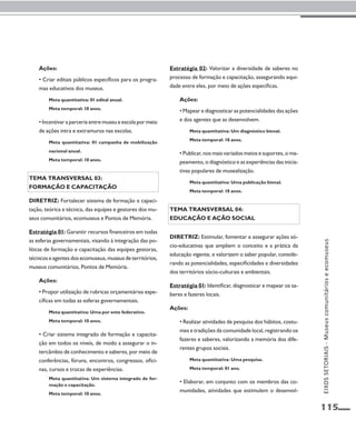 115 
Ações: 
• Criar editais públicos específicos para os progra-mas 
educativos dos museus. 
Meta quantitativa: 01 edital anual. 
Meta temporal: 10 anos. 
• Incentivar a parceria entre museu e escola por meio 
de ações intra e extramuros nas escolas. 
Meta quantitativa: 01 campanha de mobilização 
nacional anual. 
Meta temporal: 10 anos. 
Tema transversal 03: 
Formação e capacitação 
Diretriz: Fortalecer sistema de formação e capaci-tação, 
teórica e técnica, das equipes e gestores dos mu-seus 
comunitários, ecomuseus e Pontos de Memória. 
Estratégia 01: Garantir recursos financeiros em todas 
as esferas governamentais, visando à integração das po-líticas 
de formação e capacitação das equipes gestoras, 
técnicos e agentes dos ecomuseus, museus de territórios, 
museus comunitários, Pontos de Memória. 
Ações: 
• Propor utilização de rubricas orçamentárias espe-cíficas 
em todas as esferas governamentais. 
Meta quantitativa: Uma por ente federativo. 
Meta temporal: 10 anos. 
• Criar sistema integrado de formação e capacita-ção 
em todos os níveis, de modo a assegurar o in-tercâmbio 
de conhecimento e saberes, por meio de 
conferências, fóruns, encontros, congressos, ofici-nas, 
cursos e trocas de experiências. 
Meta quantitativa: Um sistema integrado de for-mação 
e capacitação. 
Meta temporal: 10 anos. 
Estratégia 02: Valorizar a diversidade de saberes no 
processo de formação e capacitação, assegurando equi-dade 
entre eles, por meio de ações específicas. 
Ações: 
• Mapear e diagnosticar as potencialidades das ações 
e dos agentes que as desenvolvem. 
Meta quantitativa: Um diagnóstico bienal. 
Meta temporal: 10 anos. 
• Publicar, nos mais variados meios e suportes, o ma-peamento, 
o diagnóstico e as experiências das inicia-tivas 
populares de musealização. 
Meta quantitativa: Uma publicação bienal. 
Meta temporal: 10 anos. 
Tema transversal 04: 
Educação e ação social 
Diretriz: Estimular, fomentar e assegurar ações só-cio- 
educativas que ampliem o conceito e a prática da 
educação vigente, e valorizem o saber popular, conside-rando 
as potencialidades, especificidades e diversidades 
dos territórios sócio-culturais e ambientais. 
Estratégia 01: Identificar, diagnosticar e mapear os sa-beres 
e fazeres locais. 
Ações: 
• Realizar atividades de pesquisa dos hábitos, costu-mes 
e tradições da comunidade local, registrando os 
fazeres e saberes, valorizando a memória dos dife-rentes 
grupos sociais. 
Meta quantitativa: Uma pesquisa. 
Meta temporal: 01 ano. 
• Elaborar, em conjunto com os membros das co-munidades, 
atividades que estimulem o desenvol- 
EIXOS SETORIAIS - Museus comunitários e ecomuseus 
 