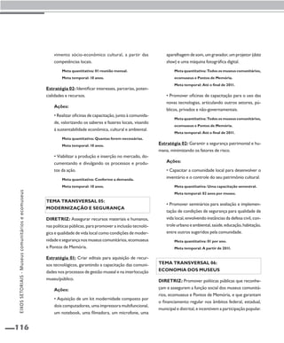 116 
vimento sócio-econômico cultural, a partir das 
competências locais. 
Meta quantitativa: 01 reunião mensal. 
Meta temporal: 10 anos. 
Estratégia 02: Identificar interesses, parcerias, poten-cialidades 
e recursos. 
Ações: 
• Realizar oficinas de capacitação, junto à comunida-de, 
valorizando os saberes e fazeres locais, visando 
à sustentabilidade econômica, cultural e ambiental. 
Meta quantitativa: Quantas forem necessárias. 
Meta temporal: 10 anos. 
• Viabilizar a produção e inserção no mercado, do-cumentando 
e divulgando os processos e produ-tos 
da ação. 
Meta quantitativa: Conforme a demanda. 
Meta temporal: 10 anos. 
Tema transversal 05: 
Modernização e segurança 
Diretriz: Assegurar recursos materiais e humanos, 
nas políticas públicas, para promover a inclusão tecnoló-gica 
e qualidade de vida local como condições de moder-nidade 
e segurança nos museus comunitários, ecomuseus 
e Pontos de Memória. 
Estratégia 01: Criar editais para aquisição de recur-sos 
tecnológicos, garantindo a capacitação das comuni-dades 
nos processos de gestão museal e na interlocução 
museu/público. 
Ações: 
• Aquisição de um kit modernidade composto por 
dois computadores, uma impressora multifuncional, 
um notebook, uma filmadora, um microfone, uma 
aparelhagem de som, um gravador, um projetor (data 
show) e uma máquina fotográfica digital. 
Meta quantitativa: Todos os museus comunitários, 
ecomuseus e Pontos de Memória. 
Meta temporal: Até o final de 2011. 
• Promover oficinas de capacitação para o uso das 
novas tecnologias, articulando outros setores, pú-blicos, 
privados e não-governamentais. 
Meta quantitativa: Todos os museus comunitários, 
ecomuseus e Pontos de Memória. 
Meta temporal: Até o final de 2011. 
Estratégia 02: Garantir a segurança patrimonial e hu-mana, 
minimizando os fatores de risco. 
Ações: 
• Capacitar a comunidade local para desenvolver o 
inventário e o controle do seu patrimônio cultural. 
Meta quantitativa: Uma capacitação semestral. 
Meta temporal: 02 anos por museu. 
• Promover seminários para avaliação e implemen-tação 
de condições de segurança para qualidade de 
vida local, envolvendo instâncias da defesa civil, con-trole 
urbano e ambiental, saúde, educação, habitação, 
entre outros sugeridos pela comunidade. 
Meta quantitativa: 01 por ano. 
Meta temporal: A partir de 2011. 
Tema transversal 06: 
Economia dos museus 
Diretriz: Promover políticas públicas que reconhe-çam 
e assegurem a função social dos museus comunitá-rios, 
ecomuseus e Pontos de Memória, e que garantam 
o financiamento regular nos âmbitos federal, estadual, 
municipal e distrital, e incentivem a participação popular. 
EIXOS SETORIAIS - Museus comunitários e ecomuseus 
 