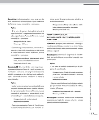 117 
Estratégia 01: Institucionalizar, como programa do 
MinC, mecanismos de financiamento e apoio aos Pontos 
de Memória, museus comunitários e ecomuseus. 
Ações: 
• Criar uma rubrica, com destinação orçamentária 
específica do MinC, que garanta o financiamento das 
ações específicas dos Pontos de Memória, museus 
comunitários e ecomuseus. 
Meta quantitativa: 01 rubrica. 
Meta temporal: 01 ano. 
• Garantir/assegurar apoio técnico, por meio de as-sessorias 
e capacitação, para elaboração de projetos 
de sustentabilidade dos Pontos de Memória, museus 
comunitários e ecomuseus. 
Meta quantitativa: Atingir todos os Pontos de Me-mória, 
museus comunitários e ecomuseus. 
Meta temporal: Até 03 anos. 
Estratégia 02: Criar intercâmbio entre os agentes po-pulares 
envolvidos nos Pontos de Memória, museus co-munitários 
e ecomuseus, com programas de economia 
solidária para a geração de trabalho e renda que benefi-ciem 
a comunidade envolvida, valorizando os saberes e 
potencialidades. 
Ações: 
• Realizar seminário nacional promovido pelo Ibram e 
Secretaria Nacional de Economia Solidária, envolven-do 
representantes dos Pontos de Memória, museus 
comunitários, ecomuseus, a fim de identificar po-tencialidades 
para a articulação de ações conjuntas. 
Meta quantitativa: 01 seminário bienal. 
Meta temporal: Imediato. 
• Capacitar as equipes dos Pontos de Memória, mu-seus 
comunitários e ecomuseus, em economia so-lidária, 
gestão de empreendimentos solidários e 
desenvolvimento local. 
Meta quantitativa: Atingir todos os Pontos de Me-mória, 
museus comunitários, ecomuseus. 
Meta temporal: Até 03 anos. 
Tema transversal 07: 
Acessibilidade e sustentabilidade 
ambiental 
Diretriz: Assegurar políticas inclusivas, com progra-mas 
de acessibilidade que considerem os limites físicos, 
simbólicos e cognitivos, além da sustentabilidade ambien-tal 
local e regional. 
Estratégia 01: Desenvolver programas de acessibili-dade 
aos patrimônios, promovendo a integração com 
o meio social. 
Ações: 
• Criar linhas de fomento para a execução de pro-gramas 
de acessibilidade. 
Meta quantitativa: Criação de linhas de fomento es-pecíficas 
nas esferas federal, estadual e municipal 
e no setor privado. 
Meta temporal: 02 anos. 
• Elaborar material informacional e didático-pedagó-gico 
que atenda às diversas necessidades do público, 
inclusive deficientes. 
Meta quantitativa: De acordo com a demanda. 
Meta temporal: 10 anos. 
Estratégia 02: Promover interação com atores locais 
e ações de valorização dos recursos culturais e naturais 
para a sustentabilidade ambiental. 
EIXOS SETORIAIS - Museus comunitários e ecomuseus 
 