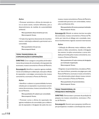 EIXOS SETORIAIS - Museus comunitários e ecomuseus 
118 
Ações: 
• Promover seminários e oficinas de interação en-tre 
os atores sociais, inclusive deficientes, para o 
desenvolvimento de medidas de sustentabilidade 
ambiental. 
Meta quantitativa: Duas iniciativas por ano. 
Meta temporal: 10 anos. 
• Criação de programas educacionais de reconheci-mento 
e valorização ambiental e patrimonial com a 
comunidade. 
Meta quantitativa: Um por ano. 
Meta temporal: Anual. 
Tema transversal 08: 
Comunicação e exposições 
Diretriz: Criar e assegurar uma política de fortaleci-mento 
dos processos de comunicação e de exposição dos 
ecomuseus, museus comunitários e Pontos de Memória. 
Estratégia 01: Identificar e capacitar agentes mediado-res 
da comunidade para a elaboração, execução e difusão 
de exposições e estratégias comunicativas dos museus 
comunitários, ecomuseus e Pontos de Memória. 
Ações: 
• Identificar e cadastrar as potencialidades humanas 
voltadas para as exposições e os processos comuni-cativos 
dos ecomuseus, museus comunitários e Pon-tos 
de Memória. 
Meta quantitativa: 01 cadastro por comunidade. 
Meta temporal: 10 anos. 
• Promover cursos e oficinas de capacitação dos 
agentes mediadores da comunidade, para a elabora-ção 
de exposições e divulgação das ações dos eco-museus, 
museus comunitários e Pontos de Memória, 
considerando parcerias com universidades, institui-ções 
e profissionais afins. 
Meta quantitativa: 02 eventos anuais por instituição. 
Meta temporal: 10 anos. 
Estratégia 02: Difundir os valores inscritos nas ações 
dos ecomuseus, museus comunitários e Pontos de Me-mória, 
por meio de um diálogo com a sociedade, visan-do 
ao reconhecimento regional, nacional e internacional. 
Ações: 
• Utilização de diferentes meios midiáticos, enfati-zando 
as rádios comunitárias, visando à divulgação 
dos eventos, às ações comunicativas e outras ativi-dades 
promovidas pelos museus comunitários, eco-museus 
e Pontos de Memória. 
Meta quantitativa: 01 ação contínua de divulgação 
por instituição /organização. 
Meta temporal: 10 anos. 
• Organizar um portal eletrônico, vinculado ao MinC, 
por meio do Ibram, prevendo uma página para cada 
Ponto de Memória, ecomuseu e museu comunitário, 
com administração própria desses museus comuni-tários, 
ecomuseus e Pontos de Memória. 
Meta quantitativa: 01 portal eletrônico. 
Meta temporal: 10 anos. 
Tema transversal 09: 
Pesquisa e inovação 
Diretriz: Democratizar o processo de produção de 
pesquisa nos museus comunitários, ecomuseus e Pon-tos 
de Memória. 
Estratégia 01: Garantir que as pesquisas científicas se-jam 
participativas e recebam a contribuição das comuni- 
 