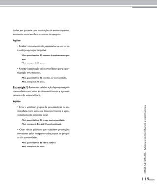 119 
dades, em parceria com instituições de ensino superior, 
ensino técnico-científico e centros de pesquisa. 
Ações: 
• Realizar treinamento de pesquisadores em técni-cas 
de pesquisa participativa. 
Meta quantitativa: 02 eventos de treinamento por 
ano. 
Meta temporal: 10 anos. 
• Realizar capacitação das comunidades para a par-ticipação 
em pesquisas. 
Meta quantitativa: 02 eventos por comunidade. 
Meta temporal: 10 anos. 
Estratégia 02: Fomentar a elaboração de pesquisas pela 
comunidade, com vistas ao desenvolvimento e aprovei-tamento 
do potencial local. 
Ações: 
• Criar e viabilizar grupos de pesquisadores na co-munidade, 
com vistas ao desenvolvimento e apro-veitamento 
do potencial local. 
Meta quantitativa: 01 grupo por comunidade. 
Meta temporal: Em até 01 ano (contínuo). 
• Criar editais públicos que subsidiem produções 
inovadoras pelos integrantes dos grupos de pesqui-sa 
das comunidades. 
Meta quantitativa: 01 edital por ano. 
Meta temporal: 10 anos. 
EIXOS SETORIAIS - Museus comunitários e ecomuseus 
 