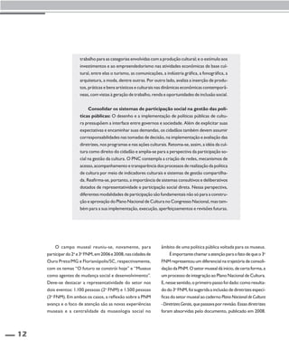 12 
trabalho para as categorias envolvidas com a produção cultural; e o estímulo aos 
investimentos e ao empreendedorismo nas atividades econômicas de base cul-tural, 
entre elas o turismo, as comunicações, a indústria gráfica, a fonográfica, a 
arquitetura, a moda, dentre outras. Por outro lado, avaliza a inserção de produ-tos, 
práticas e bens artísticos e culturais nas dinâmicas econômicas contemporâ-neas, 
com vistas à geração de trabalho, renda e oportunidades de inclusão social. 
Consolidar os sistemas de participação social na gestão das polí-ticas 
públicas: O desenho e a implementação de políticas públicas de cultu-ra 
pressupõem a interface entre governos e sociedade. Além de explicitar suas 
expectativas e encaminhar suas demandas, os cidadãos também devem assumir 
corresponsabilidades nas tomadas de decisão, na implementação e avaliação das 
diretrizes, nos programas e nas ações culturais. Retoma-se, assim, a idéia da cul-tura 
como direito do cidadão e amplia-se para a perspectiva da participação so-cial 
na gestão da cultura. O PNC contempla a criação de redes, mecanismos de 
acesso, acompanhamento e transparência dos processos de realização da política 
de cultura por meio de indicadores culturais e sistemas de gestão compartilha-da. 
Reafirma-se, portanto, a importância de sistemas consultivos e deliberativos 
dotados de representatividade e participação social direta. Nessa perspectiva, 
diferentes modalidades de participação são fundamentais não só para a constru-ção 
e aprovação do Plano Nacional de Cultura no Congresso Nacional, mas tam-bém 
para a sua implementação, execução, aperfeiçoamentos e revisões futuras. 
O campo museal reuniu-se, novamente, para 
participar do 2o e 3o FNM, em 2006 e 2008, nas cidades de 
Ouro Preto/MG e Florianópolis/SC, respectivamente, 
com os temas “O futuro se constrói hoje” e “Museus 
como agentes de mudança social e desenvolvimento”. 
Deve-se destacar a representatividade do setor nos 
dois eventos: 1.100 pessoas (2o FNM) e 1.500 pessoas 
(3o FNM). Em ambos os casos, a reflexão sobre a PNM 
avança e o foco de atenção são as novas experiências 
museais e a centralidade da museologia social no 
âmbito de uma política pública voltada para os museus. 
É importante chamar a atenção para o fato de que o 3o 
FNM representou um diferencial na trajetória de consoli-dação 
da PNM. O setor museal dá início, de certa forma, a 
um processo de integração ao Plano Nacional de Cultura. 
E, nesse sentido, o primeiro passo foi dado: como resulta-do 
do 3o FNM, foi sugerida a inclusão de diretrizes especí-ficas 
do setor museal ao caderno Plano Nacional de Cultura 
- Diretrizes Gerais, que passava por revisão. Essas diretrizes 
foram absorvidas pelo documento, publicado em 2008. 
 