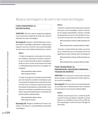 EIXOS SETORIAIS - Museus da imagem e do som e de novas tecnologias 
120 
Museus da imagem e do som e de novas tecnologias 
Tema transversal 01: 
Gestão museal 
Diretriz : Garantir o aparato organizacional (gestão, 
recursos humanos e logísticos), de modo a dar suporte à 
efetivação das ações museológicas. 
Estratégia 01: Assegurar a devida elaboração e execu-ção 
do plano museológico, objetivando a criação de orga-nograma 
e estrutura, tendo em vista as particularidades 
de cada museu e dos trabalhos administrativo e cultural. 
Ações: 
• Criação de programas continuados de intercâm-bio, 
residência, capacitação, formação e treinamen-to, 
para a devida execução do plano museológico e 
tendo em vista o caráter de permanência das ações 
e a fidelização/comprometimento das equipes mu-seológicas; 
Meta quantitativa: Ação contínua 
Meta temporal: 10 anos. 
• Criação de programas de seleção particularizados 
para a formação dos conselhos museológicos e para 
a contratação de colaboradores eventuais não-está-veis, 
bem como a criação dos respectivos processos 
de avaliação de desempenho, produtividade e resul-tados 
que contemplem as questões de remuneração 
devida, representatividade política e fiscalização das 
políticas públicas implementadas. 
Meta quantitativa: Ação contínua. 
Meta temporal: 10 anos. 
Estratégia 02: Assegurar plataformas de apoio eco-nômico, 
a fim de gerar a sustentabilidade dos aparelhos 
museológicos. 
Ações: 
• Articular a criação de linhas especiais de incentivos 
fiscais para a área museológica, visando à contrata-ção 
de equipes especializadas e técnicas, aquisição 
de equipamentos e acervos, a fim de facilitar a entra-da 
de obras no país, bem como dificultar sua saída; 
Meta quantitativa: Linha de crédito específica cria-da. 
Meta temporal: Até a criação da linha de crédito. 
• Articular a criação de linhas de crédito, a juros bai-xos 
ou inexistentes, para a manutenção de acervos 
significativos no país, evitando assim suas diásporas. 
Meta quantitativa: Linha de crédito específica cria-da. 
Meta temporal: Até a criação da linha de crédito. 
Tema transversal 02: 
Preservação, aquisição e democra-tização 
de acervos 
Diretriz: Criar bases para a preservação, aquisição, 
democratização e compartilhamento de informações so-bre 
acervos museológicos. 
Estratégia 01: Firmar acordos, entre instituições públi-cas 
e privadas, para o desenvolvimento de um ambiente 
virtual acessível e instrumentos de difusão digital. 
Ações: 
• Realizar encontros para criar o comitê de profis-sionais 
de museu para elaborar a plataforma virtual; 
elaborar um vocabulário comum entre os MIS; de-finir 
metodologia e critérios de busca e filtragem da 
informação. 
 