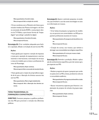 121 
Meta quantitativa: Comitê criado. 
Meta temporal: Até a criação do comitê. 
• Firmar convênios com o Ministério da Cultura para 
inclusão imediata dos Museus da Imagem e do Som 
na concessão de banda RNPA e canal próprio den-tro 
da TV Pública, e para buscar formas de “hospe-dagem” 
para abrigar a plataforma digital. 
Meta quantitativa: Convênio firmado. 
Meta temporal: 02 anos. 
Estratégia 02: Criar condições adequadas para facili-tar 
a aquisição, difusão e circulação de acervos dos MIS. 
Ações: 
• Fazer gestão para requerer a isenção de impostos 
e taxas para: aquisição de equipamentos e acervos 
nacionais e internacionais; contratação de serviços 
e vistos de trabalho para artistas e profissionais do 
ramo de Museologia. 
Meta quantitativa: Ação contínua. 
Meta temporal: Até a concessão de isenções fiscais. 
• Fazer gestão para criação de jurisprudência segui-da 
de lei para a liberação de direitos autorais dos 
acervos MIS. 
Meta quantitativa: Marco legal estabelecido. 
Meta temporal: Até a liberação dos direitos au-torais. 
Tema transversal 03: 
Formação e capacitação 
Diretriz: Fomentar pesquisas e qualificar profissio-nais 
dos MIS para promover a inclusão dos diferentes 
públicos. 
Estratégia 01: Apoiar e estimular pesquisas, na acade-mia, 
que envolvam o uso das novas tecnologias no aces-so 
à informação em museus. 
Ações: 
• Criar bolsas de pesquisa e programas de residên-cia, 
em parceria com universidades e os MIS que ca-pacitem 
profissionais atuantes em museus. 
Meta quantitativa: 01 programa de benefícios cria-do. 
Meta temporal: 02 anos. 
• Criação de cursos, nos museus, que venham a 
abranger suas necessidades tecnológicas específicas. 
Meta quantitativa: 01 curso por museu criado. 
Meta temporal: 02 anos. 
Estratégia 02: Estimular a produção, difusão e aplica-ção 
de conhecimentos específicos, para dar acesso a gru-pos 
especiais aos MIS. 
Ações: 
• Realizar programa de apoio à pesquisa que combi-ne 
ações entre os MIS, artistas, produtores culturais 
e comunidade acadêmica. 
Meta quantitativa: 01 programa de benefício criado. 
Meta temporal: 02 anos. 
• Buscar mecanismos especiais para financiar a im-plantação 
de projetos de inclusão de grupos espe-ciais. 
Meta quantitativa: Ação contínua. 
Meta temporal: 10 anos. 
EIXOS SETORIAIS - Museus da imagem e do som e de novas tecnologias 
 