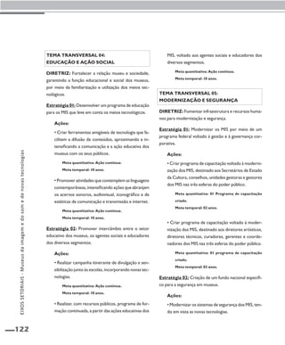 122 
Tema transversal 04: 
Educação e ação social 
Diretriz: Fortalecer a relação museu e sociedade, 
garantindo a função educacional e social dos museus, 
por meio da familiarização e utilização dos meios tec-nológicos. 
Estratégia 01: Desenvolver um programa de educação 
para os MIS que leve em conta os meios tecnológicos. 
Ações: 
• Criar ferramentas amigáveis de tecnologia que fa-cilitem 
a difusão de conteúdos, aproximando e in-tensificando 
a comunicação e a ação educativa dos 
museus com os seus públicos. 
Meta quantitativa: Ação contínua. 
Meta temporal: 10 anos. 
• Promover atividades que contemplem as linguagens 
contemporâneas, intensificando ações que abranjam 
os acervos sonoros, audiovisual, iconográfico e de 
estéticas de comunicação e transmissão e internet. 
Meta quantitativa: Ação contínua. 
Meta temporal: 10 anos. 
Estratégia 02: Promover intercâmbio entre o setor 
educativo dos museus, os agentes sociais e educadores 
dos diversos segmentos. 
Ações: 
• Realizar campanha itinerante de divulgação e sen-sibilização 
junto às escolas, incorporando novas tec-nologias. 
Meta quantitativa: Ação contínua. 
Meta temporal: 10 anos. 
• Realizar, com recursos públicos, programa de for-mação 
continuada, a partir das ações educativas dos 
MIS, voltado aos agentes sociais e educadores dos 
diversos segmentos. 
Meta quantitativa: Ação contínua. 
Meta temporal: 10 anos. 
Tema transversal 05: 
Modernização e segurança 
Diretriz: Fomentar infraestrutura e recursos huma-nos 
para modernização e segurança. 
Estratégia 01: Modernizar os MIS por meio de um 
programa federal voltado à gestão e à governança cor-porativa. 
Ações: 
• Criar programa de capacitação voltado à moderni-zação 
dos MIS, destinado aos Secretários de Estado 
da Cultura, conselhos, unidades gestoras e gestores 
dos MIS nas três esferas do poder público. 
Meta quantitativa: 01 Programa de capacitação 
criado. 
Meta temporal: 02 anos. 
• Criar programa de capacitação voltado à moder-nização 
dos MIS, destinado aos diretores artísticos, 
diretores técnicos, curadores, gerentes e coorde-nadores 
dos MIS nas três esferas do poder público. 
Meta quantitativa: 01 programa de capacitação 
criado. 
Meta temporal: 02 anos. 
Estratégia 02: Criação de um fundo nacional especifi-co 
para a segurança em museus. 
Ações: 
• Modernizar os sistemas de segurança dos MIS, ten-do 
em vista as novas tecnologias. 
EIXOS SETORIAIS - Museus da imagem e do som e de novas tecnologias 
 