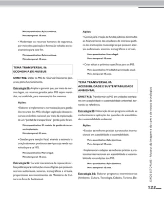 123 
Meta quantitativa: Ação contínua. 
Meta temporal: 10 anos. 
• Modernizar os recursos humanos de segurança, 
por meio de capacitação e formação voltadas exclu-sivamente 
para este fim. 
Meta quantitativa: Ação contínua. 
Meta temporal: 10 anos. 
Tema transversal 06: 
Economia de museus 
Diretriz: Dotar os MIS de recursos financeiros para 
o seu pleno funcionamento. 
Estratégia 01: Ampliar e garantir que, por meio de nor-mas 
legais, os recursos gerados pelos MIS sejam manti-dos, 
na totalidade, para manutenção dos mesmos. 
Ações: 
• Elaborar e implementar a normatização para gestão 
dos recursos dos MIS e divulgar a aplicação desses re-cursos 
em âmbito nacional, por meio da implantação 
de um “portal da transparência” gerido pelo Ibram. 
Meta quantitativa: 01 modelo de gestão de recur-sos 
implantado. 
Meta temporal: 02 anos. 
• Gestões para isenção fiscal, visando a estimular a 
criação de novos produtos e serviços cuja renda seja 
voltada para os MIS. 
Meta quantitativa: Marco legal. 
Meta temporal: 10 anos. 
Estratégia 02: Garantir mecanismos de repasse de ver-bas 
públicas para instituições museológicas que possuam 
acervos audiovisuais, sonoros, iconográficos e virtuais, 
proporcionais aos investimentos do Ministério da Cul-tura 
na Área do Audiovisual. 
Ações: 
• Gestão para criação de fundos públicos destinados 
ao financiamento das atividades de interesse públi-co 
das instituições museológicas que possuam acer-vos 
audiovisuais, sonoros, iconográficos e virtuais. 
Meta quantitativa: Marco legal. 
Meta temporal: 10 anos. 
• Criar editais e prêmios específicos para os MIS. 
Meta quantitativa: 01 edital de premiação anual. 
Meta temporal: 10 anos. 
Tema transversal 07: 
Acessibilidade e sustentabilidade 
ambiental 
Diretriz: Transformar os MIS em unidades exempla-res 
em acessibilidade e sustentabilidade ambiental, tor-nando- 
os referência. 
Estratégia 01: Elaboração de um programa voltado ao 
conhecimento e aplicação das questões de acessibilida-de 
e sustentabilidade ambiental. 
Ações: 
• Estudar as melhores práticas e protocolos interna-cionais 
em acessibilidade e sustentabilidade. 
Meta quantitativa: Ação contínua. 
Meta temporal: 10 anos. 
• Implementar e adaptar as melhores práticas e pro-tocolos 
internacionais em acessibilidade e sustenta-bilidade 
às condições dos MIS. 
Meta quantitativa: Ação contínua. 
Meta temporal: 10 anos. 
Estratégia 02: Elaborar programas interministeriais 
(Ambiente, Cultura, Tecnologia, Cidades, Turismo, De- 
EIXOS SETORIAIS - Museus da imagem e do som e de novas tecnologias 
 