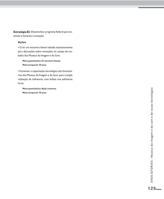 125 
Estratégia 02: Desenvolver programa federal para es-tímulo 
e fomento à inovação. 
Ações: 
• Criar um encontro bienal voltado exclusivamente 
para discussões sobre inovações no campo de tra-balho 
dos Museus da Imagem e do Som. 
Meta quantitativa: 01 encontro bienal. 
Meta temporal: 10 anos. 
• Fomentar a capacitação tecnológica dos funcioná-rios 
dos Museus da Imagem e do Som, para a ampla 
utilização de softwares, com ênfase nos softwares 
livres. 
Meta quantitativa: Ação contínua. 
Meta temporal: 10 anos. 
EIXOS SETORIAIS - Museus da imagem e do som e de novas tecnologias 
 