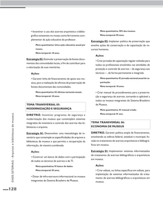 128 
• Incentivar o uso dos acervos arquivístico e biblio-gráfico 
existentes no museu como ferramenta com-plementar 
da ação educativa do professor. 
Meta quantitativa: Uma ação educativa anual por 
museu. 
Meta temporal: 10 anos. 
Estratégia 02: Estimular a preservação de fontes docu-mentais 
das comunidades locais, a fim de contribuir para 
a valorização de suas memórias. 
Ações: 
• Garantir linha de financiamento de apoio aos mu-seus, 
para a realização de oficinas de preservação de 
fontes documentais das comunidades. 
Meta quantitativa: 02 oficinas nacionais anuais. 
Meta temporal: 10 anos. 
Tema transversal 05: 
Modernização e segurança 
Diretriz: Incentivar programas de segurança e 
modernização dos museus que contemplem sistemas 
integrados de inventário e controle dos acervos das bi-bliotecas 
e arquivos. 
Estratégia 01: Desenvolver uma metodologia de in-ventário 
que contemple as especificidades de arquivos e 
bibliotecas de museus e que permita a recuperação da 
informação, de maneira combinada. 
Ações: 
• Construir um banco de dados com a participação 
de todos os técnicos de acervos e de TI. 
Meta quantitativa: 01 banco de dados. 
Meta temporal: 03 anos. 
• Dotar de infra-estrutura informacional os museus 
integrantes do Sistema Brasileiro de Museus. 
Meta quantitativa: 50% dos museus. 
Meta temporal: 05 anos. 
Estratégia 02: Implantar política de preservação que 
envolva ações de conservação e de capacitação de re-cursos 
humanos. 
Ações: 
• Criar jornadas de capacitação regular voltadas para 
todos os profissionais envolvidos nas atividades de 
proteção e controle de acervos – da segurança aos 
técnicos – , de forma permanente e integrada. 
Meta quantitativa: 01 jornada nacional anual de ca-pacitação. 
Meta temporal: 10 anos. 
• Criar manual de procedimentos para a preserva-ção 
e segurança de acervos, tornando-o aplicável a 
todos os museus integrantes do Sistema Brasileiro 
de Museus. 
Meta quantitativa: 01 manual criado. 
Meta temporal: 01 ano. 
Tema transversal 06: 
Economia de museus 
Diretriz: Garantir política ampla de financiamento, 
envolvendo as esferas federal, estadual e municipal, fo-cada 
no tratamento de acervos arquivísticos e bibliográ-ficos 
em museus. 
Estratégia 01: Implementar sistemas informatizados 
de tratamento de acervos bibliográficos e arquivísticos 
em museus. 
Ações: 
• Criar editais, ou linhas específicas em editais, para 
implantação de sistemas informatizados de trata-mento 
de acervos bibliográficos e arquivísticos em 
museus. 
EIXOS SETORIAIS - Arquivos e bibliotecas de museus 
 