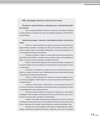 13 
PNC - Estratégias, diretrizes e ações do setor museal 
Fortalecer a ação do Estado no planejamento e execução das políti-cas 
culturais 
• Criar o Instituto Brasileiro de Museus e estimular a formação de sistemas 
e redes estaduais e municipais de museus que estejam integrados ao Sistema Brasi-leiro 
de Museus. 
Incentivar, proteger e valorizar a diversidade artística e cultural bra-sileira 
• Incentivar a aproximação entre as ações de promoção do patrimônio dos 
órgãos federais, estaduais e municipais de cultura e das iniciativas similares realiza-das 
em escolas, museus, universidades, publicações e meios de comunicação e ou-tras 
instituições de estudos e de fomento. 
• Fomentar a pesquisa, o registro e a preservação das práticas socioculturais, 
valorizando a diversidade e a inclusão social em espaços como as universidades pú-blicas, 
os museus e outras instituições vinculadas à memória. 
• Instituir representações regionais da Cinemateca Brasileira integradas aos 
museus da imagem e do som estaduais, de modo a garantir a preservação da memó-ria 
audiovisual. 
• Fomentar, nos municípios, a criação de museus e centros culturais que tra-balhem 
no campo da memória, com a finalidade de promover ações de preservação 
e dinamização dos bens patrimoniais locais. 
• Instituir um sistema de gestão em rede para os museus etnográficos e cen-tros 
culturais indígenas, transformando-os em instrumentos de preservação da di-versidade 
cultural. 
• Incentivar a conservação, a preservação e o uso sustentável do patrimô-nio 
cultural. Promover a apropriação social do patrimônio sob a guarda dos museus, 
compreendendo-os como arquivos de valor. 
• Promover ações que efetivem a vocação dos museus para a comunicação, 
investigação, documentação e preservação da herança cultural, bem como para o 
estímulo do estudo sobre a produção contemporânea. 
• Ampliar a capacidade de atendimento educacional dos museus e oferecer 
condições permanentes para que as comunidades reconheçam os bens culturais ma-teriais 
e imateriais de sua região, visando disseminar noções de identidade e zelo. 
• Estimular, por meio de programas de fomento, a implantação e/ou moder-nização 
de sistemas de segurança, de forma a resguardar acervos de reconhecido 
 