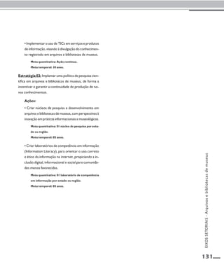 131 
• Implementar o uso de TICs em serviços e produtos 
de informação, visando à divulgação do conhecimen-to 
registrado em arquivos e bibliotecas de museus. 
Meta quantitativa: Ação contínua. 
Meta temporal: 10 anos. 
Estratégia 02: Implantar uma política de pesquisa cien-tífica 
em arquivos e bibliotecas de museus, de forma a 
incentivar e garantir a continuidade de produção de no-vos 
conhecimentos. 
Ações: 
• Criar núcleos de pesquisa e desenvolvimento em 
arquivos e bibliotecas de museus, com perspectivas à 
inovação em práticas informacionais e museológicas. 
Meta quantitativa: 01 núcleo de pesquisa por esta-do 
ou região. 
Meta temporal: 05 anos. 
• Criar laboratórios de competência em informação 
(Information Literacy), para orientar o uso correto 
e ético da informação na internet, propiciando a in-clusão 
digital, informacional e social para comunida-des 
menos favorecidas. 
Meta quantitativa: 01 laboratório de competência 
em informação por estado ou região. 
Meta temporal: 05 anos. 
EIXOS SETORIAIS - Arquivos e bibliotecas de museus 
 