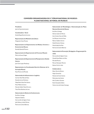 132 
Comissão Organizadora do 4° Fórum Nacional de Museus - 
Presidente 
José do Nascimento Junior 
Coordenadora - Geral 
Eneida Braga Rocha de Lemos 
Plano Nacional Setorial de Museus 
Representante do Ministério da Cultura 
Margarete Costa Moraes 
Representante do Departamento de Difusão, Fomento e 
Economia dos Museus 
Romilda Resende Moreira 
Representante do Departamento de Processos Museais 
Mario de Souza Chagas 
Representante do Departamento de Planejamento e Gestão 
Interna 
Jane Carla Lopes Mendonça 
Representante da Coordenação-Geral de Sistemas de In-formação 
Museal 
Rose Moreira de Miranda 
Subcomissão de Infraestrutura e Logística 
Carmen Silvia Maia de Paiva 
Daniele de Lima Perdomo 
Felipe Barki Alves Dos Santos 
Flavia Mello de Castro 
Marcelo Helder Maciel Ferreira 
Tania Maria Barbosa de Lima 
Subcomissão do Núcleo de Conhecimento 
Ena Elvira Colnago 
Alejandra Saladino 
Ana Lourdes de Aguiar Costa 
Julia Nolasco Leitão Moraes 
Patrícia da Cunha Albernaz 
Subcomissão de Metodologia e Sistematização do Plano 
Nacional Setorial de Museus 
Ena Elvira Colnago 
Adriano Sodré de Morais 
Ana Cristina Viana de Mello 
Luiz Renato Lima da Costa 
Myrian Caldeira Sartori 
Nicelli Honório Feitosa 
Nicole Isabel dos Reis 
Patrícia da Cunha Albernaz 
Subcomissão de Promoção, Divulgação e Programação Pa-ralela 
Ana Lourdes de Aguiar Costa 
Claudia Rose Ribeiro da Silva 
Marcelle Pereira 
Marcos Niemeyer Moreira 
Sylvana Cotrim Lobo 
Colaboradores 
Edson Silva de Oliveira 
Felipe Guimarães 
Flaviane da Costa Gomes 
Flávio Jesus dos Santos 
Inês Cordeiro Gouveia 
Kenia Gonçalves Sabino 
Vitória Lima de Araújo Camargo 
 