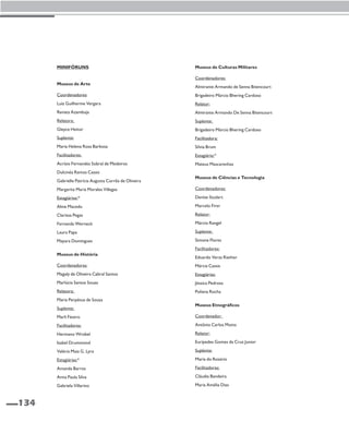 134 
Minifóruns 
Museus de Arte 
Coordenadores: 
Luiz Guilherme Vergara 
Renata Azambuja 
Relatora: 
Gleyce Heitor 
Suplente: 
Maria Helena Rosa Barbosa 
Facilitadores: 
Acrísio Fernandes Sobral de Medeiros 
Dulcinéa Ramos Cassis 
Gabrielle Patrícia Augusta Corrêa de Oliveira 
Margarita Maria Morales Villegas 
Estagiários:* 
Aline Macedo 
Clarissa Pegas 
Fernanda Werneck 
Laura Papa 
Mayara Domingues 
Museus de História 
Coordenadoras: 
Magaly de Oliveira Cabral Santos 
Marlúcia Santos Souza 
Relatora: 
Maria Perpétua de Souza 
Suplente: 
Marli Fávero 
Facilitadores: 
Hermano Wrobel 
Isabel Drummond 
Valéria Maia G. Lyra 
Estagiárias:* 
Amanda Barros 
Anna Paula Silva 
Gabriela Villarino 
Museus de Culturas Militares 
Coordenadores: 
Almirante Armando de Senna Bitencourt 
Brigadeiro Márcio Bhering Cardoso 
Relator: 
Almirante Armando De Senna Bitencourt 
Suplente: 
Brigadeiro Márcio Bhering Cardoso 
Facilitadora: 
Sílvia Brum 
Estagiário:* 
Mateus Mascarenhas 
Museus de Ciências e Tecnologia 
Coordenadores: 
Denise Studart 
Marcelo Firer 
Relator: 
Márcio Rangel 
Suplente: 
Simone Flores 
Facilitadores: 
Eduardo Veras Riether 
Márcia Cassis 
Estagiárias: 
Jéssica Pedrosa 
Poliana Rocha 
Museus Etnográficos 
Coordenador: 
Antônio Carlos Motta 
Relator: 
Eurípedes Gomes da Cruz Junior 
Suplente: 
Maria do Rosário 
Facilitadoras: 
Cláudia Bandeira 
Maria Amélia Dias 
 