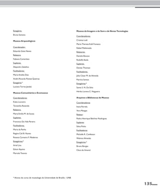 135 
Estagiária: 
Bruna Santana 
Museus Arqueológicos 
Coordenador: 
Eduardo Góes Neves 
Relatora: 
Fabiana Comerlato 
Suplente: 
Alejandra Saladino 
Facilitadores: 
Maria Amélia Dias 
André Ricardo Panizzi Queiroz 
Estagiária:* 
Luciana Torres Jatobá 
Museus Comunitários e Ecomuseus 
Coordenadoras: 
Kátia Loureiro 
Terezinha Resende 
Relatora: 
Maria Emília M. de Souza 
Suplente: 
Francisco Do Vale Pereira 
Facilitadoras: 
Maria da Penha 
Regina Celi B. Nunes 
Rosana Carneiro F. Medeiros 
Estagiários:* 
Ariel Lins 
Edvan Aquino 
Marcela Tavares 
Museus da Imagem e do Som e de Novas Tecnologias 
Coordenadores: 
Cristina Lodi 
Maria Thereza Kahl Fonseca 
Rafael Maldonado 
Relatores: 
Daniela Bousso 
Rodolfo Ikeda 
Suplente: 
Denise Thomasi 
Facilitadores: 
Júlio César M. de Almeida 
Patrícia Santos 
Estagiárias:* 
Samia S. N. Da Silva 
Hérika Lorena C. Nogueira 
Arquivos e Bibliotecas de Museus 
Coordenadoras: 
Ivana Parrela 
Vera Mangas 
Relator: 
Pedro Henrique Belchior Rodrigues 
Suplente: 
Silvia Pinho 
Facilitadoras: 
Michelle R. Confessor 
Walnice Almeida 
Estagiários:* 
Bruno Borges 
Clara do Amaral 
* Alunos do curso de museologia da Universidade de Brasília - UNB 
 