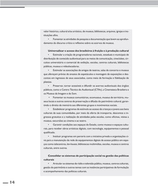 14 
valor histórico, cultural e/ou artístico, de museus, bibliotecas, arquivos, igrejas e ins-tituições 
afins. 
• Fomentar as atividades de pesquisa e documentação que levem ao aprofun-damento 
do discurso crítico e reflexivo sobre os acervos de museus. 
Universalizar o acesso dos brasileiros à fruição e à produção cultural 
• Estimular a criação de programadoras nacionais, estaduais e municipais de 
distribuição de conteúdo audiovisual para os meios de comunicação, cineclubes, cir-cuitos 
universitário e comercial de exibição, escolas, centros culturais, bibliotecas 
públicas, museus e videolocadoras. 
• Estimular as associações de amigos de teatros, salas de concerto e museus 
que ofereçam prévias de ensaios de espetáculos e montagem de exposições e des-contos 
em ingressos de seus associados, como meio de formação e fidelização de 
plateias. 
• Preservar, tornar acessíveis e difundir os acervos audiovisuais dos órgãos 
públicos, como o Centro Técnico do Audiovisual (CTAv), a Cinemateca Brasileira e 
os Museus da Imagem e do Som. 
• Fomentar os museus comunitários, ecomuseus, museus de território, mu-seus 
locais e outros centros de preservação e difusão do patrimônio cultural, garan-tindo 
o direito de memória aos diferentes grupos e movimentos sociais. 
• Estabelecer programas de estímulo ao acesso de crianças e jovens aos bens 
culturais de suas comunidades, por meio da oferta de transporte, descontos e in-gressos 
gratuitos e a realização de atividades pelas escolas, como oficinas, visitas a 
museus, excursões ao cinema e ao teatro. 
• Garantir condições aos espaços do Estado, como museus e espaços cultu-rais, 
para receber obras artísticas digitais, com tecnologia, equipamentos e pessoal 
qualificado. 
• Instituir programas em parceria com a iniciativa privada e organizações ci-vis 
para a manutenção de rede de equipamentos digitais de acesso público em espa-ços 
como telecentros, lan-houses, bibliotecas multimídias, escolas, museus e centros 
culturais, entre outros. 
Consolidar os sistemas de participação social na gestão das políticas 
culturais 
• Articular os sistemas de rádio e televisão pública, museus, centros culturais, 
gestão do patrimônio e outros temas com as instâncias participativas de formulação 
e acompanhamento das políticas culturais. 
 