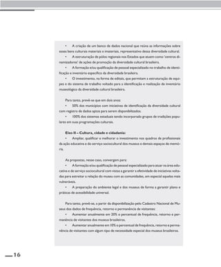16 
• A criação de um banco de dados nacional que reúna as informações sobre 
esses bens culturais materiais e imateriais, representativo dessa diversidade cultural. 
• A estruturação de pólos regionais nos Estados que atuem como ‘centros di-namizadores’ 
de ações de promoção da diversidade cultural brasileira. 
• A formação e/ou qualificação de pessoal especializado no trabalho de identi-ficação 
e inventário específico da diversidade brasileira. 
• O investimento, na forma de editais, que permitam a estruturação de equi-pes 
e do sistema de trabalho voltado para a identificação e realização de inventário 
museológico da diversidade cultural brasileira. 
Para tanto, prevê-se que em dois anos: 
• 50% dos municípios com iniciativas de identificação da diversidade cultural 
com registro de dados aptos para serem disponibilizados. 
• 100% dos sistemas estaduais tendo incorporado grupos de tradições popu-lares 
em suas programações culturais. 
Eixo II – Cultura, cidade e cidadania: 
• Ampliar, qualificar e melhorar o investimento nos quadros de profissionais 
da ação educativa e do serviço sociocultural dos museus e demais espaços de memó-ria. 
As propostas, nesse caso, convergem para: 
• A formação e/ou qualificação de pessoal especializado para atuar na área edu-cativa 
e de serviço sociocultural com vistas a garantir a efetividade de iniciativas volta-das 
para estreitar a relação do museu com as comunidades, em especial aquelas mais 
vulneráveis. 
• A preparação do ambiente legal e dos museus de forma a garantir plano e 
práticas de acessibilidade universal. 
Para tanto, prevê-se, a partir da disponibilização pelo Cadastro Nacional de Mu-seus 
dos dados de frequência, retorno e permanência de visitantes: 
• Aumentar anualmente em 20% o percentual de frequência, retorno e per-manência 
de visitantes dos museus brasileiros. 
• Aumentar anualmente em 10% o percentual de frequência, retorno e perma-nência 
de visitantes com algum tipo de necessidade especial dos museus brasileiros. 
 
