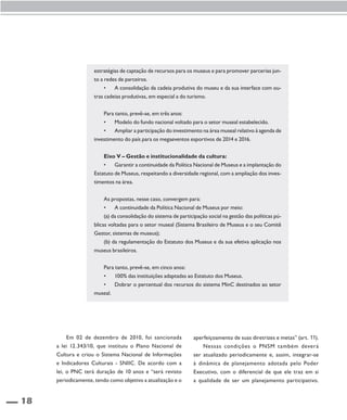 18 
estratégias de captação de recursos para os museus e para promover parcerias jun-to 
a redes de parceiros. 
• A consolidação da cadeia produtiva do museu e da sua interface com ou-tras 
cadeias produtivas, em especial a do turismo. 
Para tanto, prevê-se, em três anos: 
• Modelo do fundo nacional voltado para o setor museal estabelecido. 
• Ampliar a participação do investimento na área museal relativo à agenda de 
investimento do país para os megaeventos esportivos de 2014 e 2016. 
Eixo V – Gestão e institucionalidade da cultura: 
• Garantir a continuidade da Política Nacional de Museus e a implantação do 
Estatuto de Museus, respeitando a diversidade regional, com a ampliação dos inves-timentos 
na área. 
As propostas, nesse caso, convergem para: 
• A continuidade da Política Nacional de Museus por meio: 
(a) da consolidação do sistema de participação social na gestão das políticas pú-blicas 
voltadas para o setor museal (Sistema Brasileiro de Museus e o seu Comitê 
Gestor, sistemas de museus); 
(b) da regulamentação do Estatuto dos Museus e da sua efetiva aplicação nos 
museus brasileiros. 
Para tanto, prevê-se, em cinco anos: 
• 100% das instituições adaptadas ao Estatuto dos Museus. 
• Dobrar o percentual dos recursos do sistema MinC destinados ao setor 
museal. 
Em 02 de dezembro de 2010, foi sancionada 
a lei 12.343/10, que instituiu o Plano Nacional de 
Cultura e criou o Sistema Nacional de Informações 
e Indicadores Culturais - SNIIC. De acordo com a 
lei, o PNC terá duração de 10 anos e “será revisto 
periodicamente, tendo como objetivo a atualização e o 
aperfeiçoamento de suas diretrizes e metas” (art. 11). 
Nessas condições o PNSM também deverá 
ser atualizado periodicamente e, assim, integrar-se 
à dinâmica de planejamento adotada pelo Poder 
Executivo, com o diferencial de que ele traz em si 
a qualidade de ser um planejamento participativo. 
 