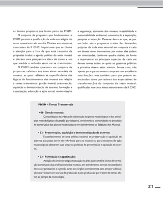 21 
as demais propostas que fazem parte do PNSM. 
O conjunto de propostas que fundamentam o 
PNSM permite a qualificação da visão estratégica do 
setor museal em cada um dos 05 eixos estruturantes 
constantes da II CNC. Importante que se chame 
a atenção para o fato de que esse conjunto de 
propostas traduz a agenda política do setor museal 
e oferece uma perspectiva clara de como e em 
que medida o referido setor vai se transformar. 
O PNSM também apresenta um conjunto de 
propostas relativas aos nove eixos setoriais de 
museus, as quais refletem as especificidades das 
lógicas de funcionamento dos museus em relação 
a temas transversais: gestão museal; preservação, 
aquisição e democratização de acervos; formação e 
capacitação; educação e ação social; modernização 
e segurança; economia dos museus; acessibilidade e 
sustentabilidade ambiental; comunicação e exposição; 
pesquisa e inovação. Deve-se destacar que, se por 
um lado, essas propostas tratam das demandas 
próprias de cada eixo setorial em resposta a cada 
um desses temas transversais, por outro, elas podem 
ser sintetizadas, conforme quadro abaixo, de forma 
a representar os principais aspectos de cada um 
desses temas sobre os quais os gestores públicos 
e privados devem estar atentos. Nesse caso, não 
apenas para que os museus cumpram com excelência 
suas funções; mas também, para que possam ser 
encarados como portadores das expectativas de 
transformações do conjunto do setor museal, 
qualificadas nos cinco eixos estruturantes da II CNC. 
PNSM – Temas Transversais 
• 01- Gestão museal: 
Consolidação da prática de elaboração do plano museológico e dos princí-pios 
metodológicos de gestão participativa, envolvendo a comunidade no processo 
de construção dos planos museológicos em atendimento ao Estatuto dos Museus. 
• 02 - Preservação, aquisição e democratização de acervos: 
Estabelecimento de uma política nacional de preservação e aquisição de 
acervos que possa servir de referência para os museus ou para iniciativas de ação 
museológicas adotarem suas próprias políticas de preservação e aquisição de acer-vo. 
• 03 - Formação e capacitação: 
Adoção de uma estratégia de atuação na área que combine ciclos de forma-ção 
continuada dos profissionais dos museus, em atendimento às reais necessidades 
dessas organizações e a gestão junto aos órgãos competentes para propor adequa-ções 
curriculares em cursos de graduação e pós-graduação que tratem de temas afe-tos 
ao campo da museologia. 
 