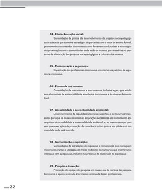 22 
• 04 - Educação e ação social: 
Consolidação de prática de desenvolvimento de projetos sociopedagógi-cos 
e culturais que combine estratégias de parcerias com o setor de ensino formal, 
promovendo os conteúdos dos museus como ferramentas educativas e estratégias 
de aproximação com as comunidades onde estão os museus, para inseri-las no pro-cesso 
de elaboração dos projetos sociopedagógicos e culturais dos museus. 
• 05 - Modernização e segurança: 
Capacitação dos profissionais dos museus em relação aos padrões de segu-rança 
em museus. 
• 06 - Economia dos museus: 
Consolidação de mecanismos e instrumentos, inclusive legais, que viabili-zem 
alternativas de sustentabilidade econômica dos museus e do desenvolvimento 
local. 
• 07 - Acessibilidade e sustentabilidade ambiental: 
Desenvolvimento de capacidades técnicas específicas e de recursos finan-ceiros 
para que os museus realizem as adaptações necessárias em atendimento aos 
requisitos de acessibilidade e sustentabilidade ambiental; e, ao mesmo tempo, pos-sam 
promover ações de promoção de consciência crítica junto a seu público e à co-munidade 
onde está inserido. 
• 08 - Comunicação e exposição: 
Consolidação de estratégias de exposição e comunicação que conjuguem 
mostras itinerantes e utilização de meios midiáticos comunitários que promovam a 
interação com a população, inclusive no processo de elaboração da exposição. 
• 09 - Pesquisa e inovação: 
Promoção de equipes de pesquisa em museus ou de núcleos de pesquisa 
bem como o apoio e estímulo à formação continuada desses profissionais. 
 