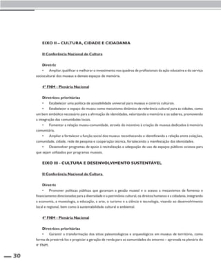 30 
Eixo II – Cultura, cidade e cidadania 
II Conferência Nacional de Cultura 
Diretriz 
• Ampliar, qualificar e melhorar o investimento nos quadros de profissionais da ação educativa e do serviço 
sociocultural dos museus e demais espaços de memória. 
4º FNM - Plenária Nacional 
Diretrizes prioritárias 
• Estabelecer uma política de acessibilidade universal para museus e centros culturais. 
• Estabelecer o espaço do museu como mecanismo dinâmico de referência cultural para as cidades, como 
um bem simbólico necessário para a afirmação de identidades, valorizando a memória e os saberes, promovendo 
a integração das comunidades locais. 
• Fomentar a relação museu-comunidade, através do incentivo à criação de museus dedicados à memória 
comunitária. 
• Ampliar e fortalecer a função social dos museus reconhecendo e identificando a relação entre coleções, 
comunidade, cidade, rede de pesquisa e cooperação técnica, fortalecendo a manifestação das identidades. 
• Desenvolver programas de apoio à revitalização e adequação de uso de espaços públicos ociosos para 
que sejam utilizados por programas museais. 
Eixo III - Cultura e desenvolvimento sustentável 
II Conferência Nacional de Cultura 
Diretriz 
• Promover políticas públicas que garantam a gestão museal e o acesso a mecanismos de fomento e 
financiamento direcionados para a diversidade e o patrimônio cultural, os direitos humanos e a cidadania, integrando 
a economia, a museologia, a educação, a arte, o turismo e a ciência e tecnologia, visando ao desenvolvimento 
local e regional, bem como à sustentabilidade cultural e ambiental. 
4º FNM - Plenária Nacional 
Diretrizes prioritárias 
• Garantir a transformação dos sítios paleontológicos e arqueológicos em museus de território, como 
forma de preservá-los e propiciar a geração de renda para as comunidades do entorno – aprovada na plenária do 
4o FNM. 
 