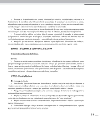 31 
• Estimular o desenvolvimento do turismo sustentável por meio do reconhecimento, valorização e 
fortalecimento da identidade cultural local, incluindo a capacitação de pessoal para o atendimento ao turista, 
adaptação dos espaços museais e de memória, de forma a atender aos visitantes, inclusive portadores de deficiência, 
contribuindo para o desenvolvimento e a inclusão social e econômica da comunidade. 
• Fortalecer, ampliar e democratizar as formas de obtenção de recursos e instituir os mecanismos legais 
necessários para o uso dos recursos próprios obtidos por meio de bilheteria, doações e serviços prestados. 
• Promover políticas públicas em âmbito federal, estadual e municipal, direcionadas às ações museais 
que garantam o fomento de ações de divulgação, valorização, preservação e difusão dos diferentes tipos de 
manifestações culturais, associando estas ações à sustentabilidade cultural, ambiental e econômica. 
• Assegurar que os museus e espaços de memória sejam importantes ferramentas de educação, 
conscientização e ações transversais de desenvolvimento cultural, social e econômico, regional e local. 
Eixo IV – Cultura e economia criativa 
II Conferência Nacional de Cultura 
Diretriz 
• Fomentar a relação museu-comunidade, considerando a função social dos museus, produzindo novas 
perspectivas de geração de renda pautadas em produtos e serviços que aproveitem potencialidades, saberes e 
fazeres. Nesse sentido, criando o Fundo Setorial de Museus em âmbito Federal, Estadual, Municipal e Distrital 
voltado para entidades governamentais e não governamentais, a fim de garantir a sustentabilidade de seus planos 
museológicos, plurianuais e destacando a manutenção dessas instituições. 
4º FNM - Plenária Nacional 
Diretrizes prioritárias 
• Criar Fundos Setoriais de Museus em âmbito federal, estadual, distrital e municipal para fomentar a 
relação museu-comunidade, produzindo novas perspectivas de geração de renda para comunidade e receita para 
os museus, pautadas em produtos e serviços que aproveitem potencialidades, saberes e fazeres. 
• Assegurar a participação de associações junto aos museus e espaços de memória de modo a garantir a 
sustentabilidade destas instituições. 
• Ampliar as políticas de editais da área de museus, adequando-as às diversidades regionais, possibilitando 
maior descentralização dos recursos, estabelecendo o reconhecimento do “custo amazônico”. 
• Ampliar parcerias entre os museus e o setor turístico, propiciando a inclusão, o respeito e a valorização 
da diversidade cultural. 
• Conscientizar e divulgar a função do museu como agente ativo da cadeia produtiva da cultura, capaz de 
gerar e estimular a capacidade criativa de futuras gerações. 
 