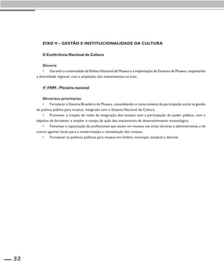 32 
Eixo V – Gestão e Institucionalidade da Cultura 
II Conferência Nacional de Cultura 
Diretriz 
• Garantir a continuidade da Política Nacional de Museus e a implantação do Estatuto de Museus, respeitando 
a diversidade regional, com a ampliação dos investimentos na área. 
4º FNM - Plenária nacional 
Diretrizes prioritárias 
• Fortalecer o Sistema Brasileiro de Museus, consolidando-o como sistema de participação social na gestão 
da política pública para museus, integrado com o Sistema Nacional de Cultura. 
• Promover a criação de redes de integração dos museus com a participação do poder público, com o 
objetivo de fortalecer e ampliar o campo de ação dos mecanismos de desenvolvimento museológico. 
• Fomentar a capacitação de profissionais que atuam em museus nas áreas técnicas e administrativas e de 
outros agentes locais para a modernização e revitalização dos museus. 
• Fortalecer as políticas públicas para museus em âmbito municipal, estadual e distrital. 
 