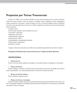 33 
Propostas por Temas Transversais 
Durante o 4o FNM, o setor museal foi dividido em eixos setoriais (museus de arte; museus de história; 
museus de culturas militares; museus de ciências e tecnologia; museus etnográficos; museus arqueológicos; 
museus comunitários e ecomuseus; museus da imagem e do som e de novas tecnologias; arquivos e bibliotecas 
de museus), cujos representantes se reuniram em minifóruns, elegendo uma proposta para cada um dos seguintes 
temas transversais: 
a) Gestão museal; 
b) Preservação, aquisição e democratização de acervos; 
c) Formação e capacitação; 
d) Educação e ação social; 
e) Modernização e segurança; 
d) Economia dos museus; 
e) Acessibilidade e sustentabilidade ambiental; 
f) Comunicação e exposições; e 
g) Pesquisa e inovação. 
A seguir, as diretrizes construídas nos minifóruns são apresentadas separadamente por tema transversal. 
Propostas de diretrizes por tema transversal, em relação aos Eixos Setoriais: 
Gestão Museal 
• Museus de arte 
Diretriz: Fomentar políticas públicas que assegurem a execução dos planos museológicos nas instituições. 
• Museus de história 
Diretriz: Assegurar e fortalecer a existência dos museus de história como locais de reflexão crítica sobre a 
história representada e a ser representada, garantindo a coerência da missão institucional. 
• Museus de culturas militares 
Diretriz: Aprimorar a gestão museal. 
• Museus de ciências e tecnologia 
Diretriz: Fortalecer a gestão museal por meio do desenvolvimento pleno das atividades-fim dos museus, com 
foco na capacitação de gestores e atualização de profissionais das instituições, bem como valorizar o patrimônio 
relacionado à ciência e tecnologia. 
 