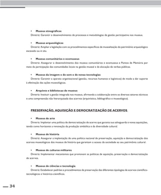 34 
• Museus etnográficos 
Diretriz: Garantir o desenvolvimento de processos e metodologias de gestão participativa nos museus. 
• Museus arqueológicos 
Diretriz: Ampliar a legislação com os procedimentos específicos de musealização do patrimônio arqueológico 
escavado ou in situ. 
• Museus comunitários e ecomuseus 
Diretriz: Assegurar o desenvolvimento dos museus comunitários e ecomuseus e Pontos de Memória por 
meio da participação das comunidades locais na gestão museal e da alocação de verbas públicas. 
• Museus da imagem e do som e de novas tecnologias 
Diretriz: Garantir o aparato organizacional (gestão, recursos humanos e logísticos) de modo a dar suporte 
à efetivação das ações museológicas. 
• Arquivos e bibliotecas de museus 
Diretriz: Instituir a gestão integrada nos museus, afirmando a colaboração entre os diversos setores técnicos 
e uma compreensão não hierarquizada dos acervos (arquivístico, bibliográfico e museológico). 
Preservação, Aquisição e Democratização de Acervos 
• Museus de arte 
Diretriz: Implantar uma política de democratização de acervo que garanta sua salvaguarda e novas aquisições, 
tendo como horizonte a renovação da produção simbólica e da diversidade cultural. 
• Museus de história 
Diretriz: Assegurar a implantação de uma política nacional de preservação, aquisição e democratização dos 
acervos museológicos dos museus de história que garantam o acesso da sociedade ao seu patrimônio cultural. 
• Museus de culturas militares 
Diretriz: Implementar mecanismos que promovam as políticas de aquisição, preservação e democratização 
de acervos. 
• Museus de ciências e tecnologia 
Diretriz: Estabelecer padrões e procedimentos de preservação das diferentes tipologias de acervos científico-tecnológicos 
e histórico-científicos. 
 