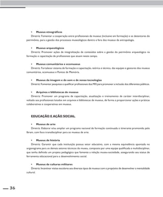 36 
• Museus etnográficos 
Diretriz: Fomentar a cooperação entre profissionais de museus (inclusive em formação) e os detentores do 
patrimônio, para a gestão dos processos museológicos dentro e fora dos museus de antropologia. 
• Museus arqueológicos 
Diretriz: Promover ações de integralização de conteúdos sobre a gestão do patrimônio arqueológico na 
formação e capacitação de profissionais que atuam neste campo. 
• Museus comunitários e ecomuseus 
Diretriz: Fortalecer sistema de formação e capacitação, teórica e técnica, das equipes e gestores dos museus 
comunitários, ecomuseus e Pontos de Memória. 
• Museus da imagem e do som e de novas tecnologias 
Diretriz: Fomentar pesquisas e qualificar profissionais dos MIS para promover a inclusão dos diferentes públicos. 
• Arquivos e bibliotecas de museus 
Diretriz: Promover um programa de capacitação, atualização e treinamento de caráter interdisciplinar, 
voltado aos profissionais lotados em arquivos e bibliotecas de museus, de forma a proporcionar ações e práticas 
colaborativas e cooperativas em museus. 
Educação e ação social 
• Museus de arte 
Diretriz: Elaborar e/ou ampliar um programa nacional de formação continuada e itinerante promovido pelo 
Ibram, com foco transdisciplinar para os museus de arte. 
• Museus de história 
Diretriz: Garantir que cada instituição possua setor educativo, com a mesma equivalência apontada no 
organograma para os demais setores técnicos do museu, composto por uma equipe qualificada e multidisciplinar, 
que tenha definido um projeto pedagógico que fomente a relação museu-sociedade, assegurando seu status de 
ferramenta educacional para o desenvolvimento social. 
• Museus de culturas militares 
Diretriz: Incentivar visitas escolares aos diversos tipos de museus com o propósito de desenvolver a mentalidade 
cultural. 
 