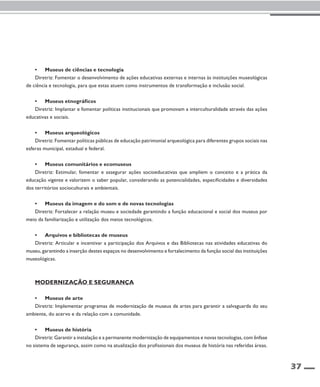 37 
• Museus de ciências e tecnologia 
Diretriz: Fomentar o desenvolvimento de ações educativas externas e internas às instituições museológicas 
de ciência e tecnologia, para que estas atuem como instrumentos de transformação e inclusão social. 
• Museus etnográficos 
Diretriz: Implantar e fomentar políticas institucionais que promovam a interculturalidade através das ações 
educativas e sociais. 
• Museus arqueológicos 
Diretriz: Fomentar políticas públicas de educação patrimonial arqueológica para diferentes grupos sociais nas 
esferas municipal, estadual e federal. 
• Museus comunitários e ecomuseus 
Diretriz: Estimular, fomentar e assegurar ações socioeducativas que ampliem o conceito e a prática da 
educação vigente e valorizem o saber popular, considerando as potencialidades, especificidades e diversidades 
dos territórios socioculturais e ambientais. 
• Museus da imagem e do som e de novas tecnologias 
Diretriz: Fortalecer a relação museu e sociedade garantindo a função educacional e social dos museus por 
meio da familiarização e utilização dos meios tecnológicos. 
• Arquivos e bibliotecas de museus 
Diretriz: Articular e incentivar a participação dos Arquivos e das Bibliotecas nas atividades educativas do 
museu, garantindo a inserção destes espaços no desenvolvimento e fortalecimento da função social das instituições 
museológicas. 
Modernização e segurança 
• Museus de arte 
Diretriz: Implementar programas de modernização de museus de artes para garantir a salvaguarda do seu 
ambiente, do acervo e da relação com a comunidade. 
• Museus de história 
Diretriz: Garantir a instalação e a permanente modernização de equipamentos e novas tecnologias, com ênfase 
no sistema de segurança, assim como na atualização dos profissionais dos museus de história nas referidas áreas. 
 