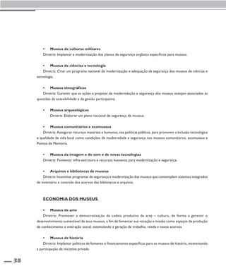 38 
• Museus de culturas militares 
Diretriz: Implantar a modernização dos planos de segurança orgânica específicos para museus. 
• Museus de ciências e tecnologia 
Diretriz: Criar um programa nacional de modernização e adequação da segurança dos museus de ciências e 
tecnologia. 
• Museus etnográficos 
Diretriz: Garantir que as ações e projetos de modernização e segurança dos museus estejam associados às 
questões da acessibilidade e da gestão participativa. 
• Museus arqueológicos 
Diretriz: Elaborar um plano nacional de segurança de museus. 
• Museus comunitários e ecomuseus 
Diretriz: Assegurar recursos materiais e humanos, nas políticas públicas, para promover a inclusão tecnológica 
e qualidade de vida local como condições de modernidade e segurança nos museus comunitários, ecomuseus e 
Pontos de Memória. 
• Museus da imagem e do som e de novas tecnologias 
Diretriz: Fomentar infra-estrutura e recursos humanos para modernização e segurança. 
• Arquivos e bibliotecas de museus 
Diretriz: Incentivar programas de segurança e modernização dos museus que contemplem sistemas integrados 
de inventário e controle dos acervos das bibliotecas e arquivos. 
Economia dos museus 
• Museus de arte 
Diretriz: Promover a democratização da cadeia produtiva da arte – cultura, de forma a garantir o 
desenvolvimento sustentável de seus museus, a fim de fomentar sua vocação e missão como espaços de produção 
de conhecimento e interação social, estimulando a geração de trabalho, renda e novos acervos. 
• Museus de história 
Diretriz: Implantar políticas de fomento e financiamento específicas para os museus de história, incentivando 
a participação da iniciativa privada. 
 