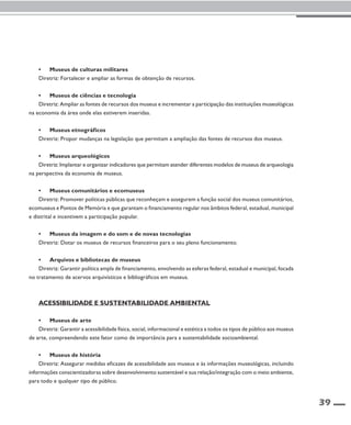 39 
• Museus de culturas militares 
Diretriz: Fortalecer e ampliar as formas de obtenção de recursos. 
• Museus de ciências e tecnologia 
Diretriz: Ampliar as fontes de recursos dos museus e incrementar a participação das instituições museológicas 
na economia da área onde elas estiverem inseridas. 
• Museus etnográficos 
Diretriz: Propor mudanças na legislação que permitam a ampliação das fontes de recursos dos museus. 
• Museus arqueológicos 
Diretriz: Implantar e organizar indicadores que permitam atender diferentes modelos de museus de arqueologia 
na perspectiva da economia de museus. 
• Museus comunitários e ecomuseus 
Diretriz: Promover políticas públicas que reconheçam e assegurem a função social dos museus comunitários, 
ecomuseus e Pontos de Memória e que garantam o financiamento regular nos âmbitos federal, estadual, municipal 
e distrital e incentivem a participação popular. 
• Museus da imagem e do som e de novas tecnologias 
Diretriz: Dotar os museus de recursos financeiros para o seu pleno funcionamento. 
• Arquivos e bibliotecas de museus 
Diretriz: Garantir política ampla de financiamento, envolvendo as esferas federal, estadual e municipal, focada 
no tratamento de acervos arquivísticos e bibliográficos em museus. 
Acessibilidade e sustentabilidade ambiental 
• Museus de arte 
Diretriz: Garantir a acessibilidade física, social, informacional e estética a todos os tipos de público aos museus 
de arte, compreendendo este fator como de importância para a sustentabilidade socioambiental. 
• Museus de história 
Diretriz: Assegurar medidas eficazes de acessibilidade aos museus e às informações museológicas, incluindo 
informações conscientizadoras sobre desenvolvimento sustentável e sua relação/integração com o meio ambiente, 
para todo e qualquer tipo de público. 
 