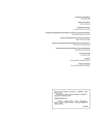 Presidenta da República 
Dilma Rousseff 
Ministra da Cultura 
Ana de Hollanda 
Presidente do Ibram 
José do Nascimento Junior 
Diretora do Departamento de Difusão, Fomento e Economia de Museus 
Eneida Braga Rocha de Lemos 
Diretor do Departamento de Processos Museais 
Mário de Souza Chagas 
Diretora do Departamento de Planejamento e Gestão Interna 
Jane Carla Lopes Mendonça 
Coordenadora Geral de Sistemas de Informação Museal 
Rose Moreira de Miranda 
Procurador-chefe 
Jamerson Vieira 
Auditora 
Solange Maria C. Medeiros Neves 
Chefe de Gabinete 
Cássia Ribeiro Bandeira de Mello 
Plano Nacional Setorial de Museus - 2010/2020 (2010: 
Brasília – DF) 
Ministério da Cultura, Instituto Brasileiro de Museus. – 
Brasília, DF: MinC/Ibram, 2010. 
ISBN 978-85-63078-14-8 
1. Museus – política pública – Brasil. 2. Museologia – 
Brasil. 3. Brasil – política cultural. I – Instituto Brasileiro de 
Museus (Brasil) 
CDD 069 
 