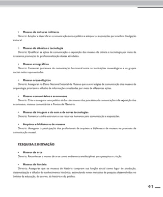41 
• Museus de culturas militares 
Diretriz: Ampliar e diversificar a comunicação com o público e adequar as exposições para melhor divulgação 
cultural. 
• Museus de ciências e tecnologia 
Diretriz: Qualificar as ações de comunicação e exposição dos museus de ciência e tecnologia por meio da 
crescente promoção da profissionalização destas atividades. 
• Museus etnográficos 
Diretriz: Fomentar processos de comunicação horizontal entre as instituições museológicas e os grupos 
sociais nelas representados. 
• Museus arqueológicos 
Diretriz: Assegurar no Plano Nacional Setorial de Museus que as estratégias de comunicação dos museus de 
arqueologia priorizem a difusão de informações atualizadas por meio de diferentes ações. 
• Museus comunitários e ecomuseus 
Diretriz: Criar e assegurar uma política de fortalecimento dos processos de comunicação e de exposição dos 
ecomuseus, museus comunitários e Pontos de Memória. 
• Museus da imagem e do som e de novas tecnologias 
Diretriz: Fomentar a infra-estrutura e os recursos humanos para comunicação e exposições. 
• Arquivos e bibliotecas de museus 
Diretriz: Assegurar a participação dos profissionais de arquivos e bibliotecas de museus no processo de 
comunicação museal. 
Pesquisa e inovação 
• Museus de arte 
Diretriz: Reconhecer o museu de arte como ambiente transdisciplinar para pesquisa e criação. 
• Museus de história 
Diretriz: Assegurar que os museus de história cumpram sua função social como lugar de produção, 
sistematização e difusão do conhecimento histórico, estimulando novos métodos de pesquisa desenvolvidos no 
âmbito da educação, do acervo, da história e do público. 
 