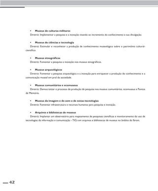 42 
• Museus de culturas militares 
Diretriz: Implementar a pesquisa e a inovação visando ao incremento do conhecimento e sua divulgação. 
• Museus de ciências e tecnologia 
Diretriz: Estimular e reconhecer a produção de conhecimento museológico sobre o patrimônio cultural-científico. 
• Museus etnográficos 
Diretriz: Fomentar a pesquisa e inovação nos museus etnográficos. 
• Museus arqueológicos 
Diretriz: Fomentar a pesquisa arqueológica e a inovação para enriquecer a produção do conhecimento e a 
comunicação museal em prol da sociedade. 
• Museus comunitários e ecomuseus 
Diretriz: Democratizar o processo de produção de pesquisa nos museus comunitários, ecomuseus e Pontos 
de Memória. 
• Museus da imagem e do som e de novas tecnologias 
Diretriz: Fomentar infraestrutura e recursos humanos para pesquisa e inovação. 
• Arquivos e bibliotecas de museus 
Diretriz: Implantar um observatório para mapeamento de pesquisas científicas e monitoramento do uso de 
tecnologias da informação e comunicação - TICs em arquivos e bibliotecas de museus no âmbito do Ibram. 
 