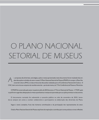 EIXO I - Produção simbólica e diversidade cultural 
43 
O PLANO NACIONAL 
SETORIAL DE MUSEUS 
s propostas das diretrizes, estratégias, ações e metas apresentadas neste documento foram resultado das am-plas 
discussões no âmbito do setor museal. O Plano Nacional Setorial de Museus (PNSM) irá compor o Plano Na-cional 
de Cultura (PNC) e é decorrência das discussões realizadas para a II Conferência Nacional de Cultura – II 
A 
CNC, bem como do seu conjunto de reuniões setoriais – particularmente, da 1ª Pré-Conferência de Museus e Memórias. 
O PNSM foi construído pelo setor museal em julho de 2010 durante o 4º Fórum Nacional de Museus – 4º FNM, após 
o qual foram sugeridas adequações às metas quantitativas e temporais aprovadas para as ações previstas no documento. 
O documento revisado foi submetido a consulta pública no mês de novembro de 2010, levan-do- 
se sempre em conta o caráter colaborativo e participativo na elaboração das diretrizes do Plano. 
Segue o texto completo, fruto das inúmeras contribuições e da participação dos representantes do setor. 
Oxalá o Plano Nacional Setorial de Museus seja fonte de inspiração e contribua para novas práticas e novas reflexões. 
 