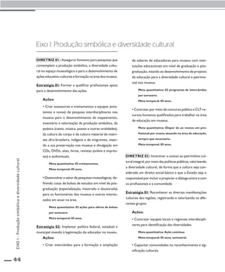 44 
Eixo I: Produção simbólica e diversidade cultural 
Diretriz 01 : Assegurar fomento para pesquisas que 
contemplem a produção simbólica, a diversidade cultu-ral 
no espaço museológico e para o desenvolvimento de 
ações educativo-culturais e formação na área dos museus. 
Estratégia 01: Formar e qualificar profissionais aptos 
para o desenvolvimento das ações. 
Ações: 
• Criar assessorias e treinamentos a equipes (exis-tentes 
e novas) de pesquisa interdisciplinares nos 
museus para o desenvolvimento de mapeamento, 
inventário e valorização da produção simbólica, da 
poética (canto, música, poesia e outras oralidades), 
da cultura do corpo e da cultura material de matri-zes 
afro-brasileira, indígena e de imigrantes, visan-do 
a sua preservação nos museus e divulgação em 
CDs, DVDs, sites, livros, revistas (online e impres-sas) 
e audiovisuais. 
Meta quantitativa: 02 treinamentos. 
Meta temporal: 05 anos. 
• Desenvolver o setor de pesquisas museológicas, de-finindo 
cotas de bolsas de estudos em nível de pós-graduação 
(especialização, mestrado e doutorado) 
para os funcionários dos museus e outros interes-sados 
em atuar na área. 
Meta quantitativa: 02 ações para oferta de bolsas 
por semestre. 
Meta temporal: 05 anos. 
Estratégia 02: Implantar política federal, estadual e 
municipal visando à legitimação do educador no museu. 
Ações: 
• Criar intercâmbio para a formação e ampliação 
de saberes de educadores para museus com insti-tuições 
educacionais em nível de graduação e pós-graduação, 
visando ao desenvolvimento de projetos 
de educação para a diversidade cultural e patrimo-nial 
nos museus. 
Meta quantitativa: 02 programas de intercâmbio 
por semestre. 
Meta temporal: 05 anos. 
• Contratar por meio de concurso público e CLT re-cursos 
humanos qualificados para trabalhar na área 
de educação em museus. 
Meta quantitativa: Dispor de ao menos um pro-fissional 
por museu atuando na área de educação, 
sempre que necessário. 
Meta temporal: 05 anos. 
Diretriz 02 : Incentivar o acesso ao patrimônio cul-tural 
integral, por meio das políticas públicas, valorizando 
a diversidade cultural, de forma que a cultura seja con-siderada 
um direito social básico e que o Estado seja o 
responsável por incluir e propiciar o diálogo entre e com 
os profissionais e a comunidade. 
Estratégia 01: Reconhecer as diversas manifestações 
culturais das regiões, registrando e valorizando os dife-rentes 
grupos. 
Ações: 
• Contratar equipes locais e regionais interdiscipli-nares 
para identificação das diversidades. 
Meta quantitativa: Ação contínua. 
Meta temporal: 05 anos, semestral. 
• Capacitar comunidades no reconhecimento e sig-nificação 
culturais. 
EIXO I - Produção simbólica e diversidade cultural 
 