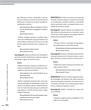 46 
gem diferentes temáticas relacionadas a conheci-mentos 
tradicionais e de obras de arte sob domínio 
público para a inserção em um banco de dados dis-ponibilizado 
na internet. 
Meta quantitativa: 50% dos municípios com inicia-tivas 
de identificação e catalogação de objetos e 
coleções. 
Meta temporal: 02 anos. 
• Produzir catálogos impressos e produtos audio-visuais 
das manifestações de grupos detentores de 
conhecimentos tradicionais e de obras de arte sob 
domínio público que possam servir a pesquisa e di-fusão. 
Meta quantitativa: Ação contínua. 
Meta temporal: 10 anos. 
Estratégia 05: Capacitar professores da rede pública e 
particular de ensino fundamental e médio para ações de 
valorização e registro de memórias locais. 
Ações: 
• Realizar oficinas para capacitar os professores, tor-nando- 
os multiplicadores dos conhecimentos apre-endidos 
em seus locais de trabalho. 
Meta quantitativa: Ao menos 02 oficinas por se-mestre 
por estado. 
Meta temporal: 10 anos. 
• Elaborar exposições itinerantes, bem como orga-nizar 
apresentações de manifestações culturais nas 
escolas e nos espaços culturais, atribuindo-lhes ca-ráter 
de material de apoio para que os professores 
capacitados por meio das oficinas possam realizar 
atividades educativas. 
Meta quantitativa: Ao menos 02 exposições e apre-sentações 
por semestre por estado. 
Meta temporal: 10 anos. 
Diretriz 04 : Fortalecer os museus como espaços de 
discussão, interação, pesquisa e conhecimento, levando 
em consideração a produção simbólica e a diversidade 
cultural, garantindo, ainda, a participação efetiva da so-ciedade 
nos processos museais. 
Estratégia 01: Capacitar agentes da sociedade envol-vidos 
direta ou indiretamente com a instituição museal, 
a fim de que se possa assegurar a participação efetiva na 
difusão de suas produções simbólicas. 
Ações: 
• Promover oficinas e workshops de capacitação e 
intercâmbios entre as instituições museais. 
Meta quantitativa: 02 oficinas nacionais por semestre. 
Meta temporal: 10 anos. 
Estratégia 02: Promover a educação museal como for-ma 
de aproximação entre a instituição museal e a socie-dade 
envolvida no processo descrito na diretriz acima. 
Ações: 
• Implementar ações conjuntas que envolvam edu-cação, 
turismo e cultura. 
Meta quantitativa: 01 fórum anual por região. 
Meta temporal: 10 anos. 
Diretriz 05 : Promover a democratização da institui-ção 
museológica, dos sistemas e das redes museais por 
meio da participação comunitária e de ações extramu-ros 
visando à interação com os diversos grupos sociais: 
étnicos, tradicionais, populares e outros. 
Estratégia 01: Ampliar a interação dos museus com 
sua comunidade. 
Ações: 
• Capacitar os agentes para que possibilitem a inte-ração 
com a comunidade. 
EIXO I - Produção simbólica e diversidade cultural 
 