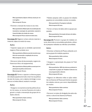 47 
Meta quantitativa: Quatro oficinas anuais por mi-crorregiões. 
Meta temporal: 10 anos. 
• Fomentar a inserção dos museus no seu meio. 
Meta quantitativa: Elaboração e/ou atualização dos 
inventários municipais do patrimônio material e 
imaterial objeto da missão do museu. 
Meta temporal: Prazo máximo de dois anos. 
Estratégia 02: Registrar os bens culturais materiais e 
imateriais, objeto da missão do museu. 
Ações: 
• Capacitar equipe para as atividades operacionais 
(registrar, filmar, produzir, etc.). 
Meta quantitativa: Editais anuais de incentivo à po-lítica 
de manutenção e ampliação de acervos. 
Meta temporal: 10 anos. 
• Estruturar núcleo de documentação e registro (in-fraestrutura 
física e de equipamentos). 
Meta quantitativa: Editais públicos anuais para im-plantação 
da política de fomento. 
Meta temporal: 10 anos. 
Estratégia 03: Formar e capacitar os diversos grupos 
de tradições populares de modo a inseri-los nas políticas 
do setor de museus, com o objetivo de divulgar os seus 
acervos no âmbito federal, estadual e municipal. 
Ações: 
• Assegurar, no orçamento anual das políticas do se-tor 
de museus, os recursos financeiros de modo a 
garantir a criação e manutenção dos grupos de tra-dições 
culturais. 
Meta quantitativa: Ação contínua. 
Meta temporal: 10 anos. 
• Realizar pesquisas sobre os grupos de tradições 
populares em comunidades carentes nos estados. 
Meta quantitativa: 01 pesquisa realizada. 
Meta temporal: 02 anos. 
• Formar um banco de dados sobre os grupos pes-quisados. 
Meta quantitativa: Formação de banco de dados. 
Meta temporal: 02 anos. 
Estratégia 04: Promover os grupos de tradições cul-turais, 
dentre eles as comunidades quilombolas, utilizan-do 
as pesquisas realizadas nas referidas comunidades. 
Ações: 
• Dinamizar os Sistemas de Museus utilizando os di-versos 
grupos de tradições populares. 
Meta quantitativa: Ação contínua. 
Meta temporal: 10 anos. 
• Assegurar a apresentação dos grupos de Tradi-ções 
Culturais. 
Meta quantitativa: 100% dos sistemas estaduais in-corporando 
os grupos de Tradições Culturais nas 
suas programações culturais. 
Meta temporal: 05 anos. 
• Registrar em diferentes mídias as ações realiza-das 
nos Sistemas de Museus pertinentes aos grupos 
de tradições culturais, para serem disponibilizados 
aos museus. 
Meta quantitativa: Ação contínua. 
Meta temporal: 10 anos. 
• Estruturar um plano de divulgação das ações edu-cativas 
e culturais dos Sistemas de Museus. 
Meta quantitativa: Ação contínua. 
Meta temporal: 10 anos. 
EIXO I - Produção simbólica e diversidade cultural 
 