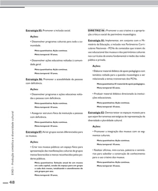 48 
Estratégia 05: Promover a inclusão social. 
Ações: 
• Desenvolver programas culturais para toda a co-munidade. 
Meta quantitativa: Ação contínua. 
Meta temporal: 10 anos. 
• Desenvolver ações educativas voltadas à comuni-dade 
geral. 
Meta quantitativa: Ação contínua. 
Meta temporal: 10 anos. 
Estratégia 06: Promover a acessibilidade de pessoas 
com deficiência. 
Ações: 
• Desenvolver programas e ações educativas volta-das 
a pessoas com deficiência. 
Meta quantitativa: Ação contínua. 
Meta temporal: 10 anos. 
• Assegurar estrutura física da instituição a pessoas 
com deficiência. 
Meta quantitativa: Ação contínua. 
Meta temporal: 10 anos. 
Estratégia 07: Atrair grupos sociais diferenciados para 
os museus. 
Ações: 
• Criar nos museus públicos um espaço físico para 
apresentação das manifestações culturais de grupos 
menos favorecidos e menos reconhecidos pelos po-deres 
públicos. 
Meta quantitativa: Seleção anual de um museu 
em cada capital, cessão do espaço para um grupo 
a cada dois meses, totalizando o atendimento de 
seis grupos por ano. 
Meta temporal: 10 anos. 
Diretriz 06 : Promover o uso criativo e a apropria-ção 
crítica e social do patrimônio museológico. 
Estratégia 01: Implementar, em conjunto com o Mi-nistério 
da Educação, a inclusão nos Parâmetros Curri-culares 
Nacionais - PCNs de conteúdos que tratem do 
uso educacional dos museus e dos patrimônios culturais 
nos currículos de ensino fundamental e médio das redes 
pública e privada. 
Ações: 
• Elaborar material didático de apoio pedagógico com 
temática voltada para a questão museológica a ser 
relacionada a temas transversais dos PCNs. 
Meta quantitativa: 01 material de apoio pedagógico. 
Meta temporal: 02 anos. 
• Produzir material didático direcionado às institui-ções 
educacionais. 
Meta quantitativa: Ação contínua. 
Meta temporal: 10 anos. 
Estratégia 02: Democratizar os espaços museais para 
que sejam ferramentas estratégicas de representação da 
diversidade e pluralidade cultural. 
Ações: 
• Promover a integração dos museus com os seg-mentos 
culturais. 
Meta quantitativa: Ação contínua. 
Meta temporal: 10 anos. 
• Realizar oficinas, mini-cursos, palestras e seminá-rios 
para subsidiar a construção de conhecimento 
para o uso criativo dos museus. 
Meta quantitativa: Ação contínua. 
Meta temporal: 10 anos. 
EIXO I - Produção simbólica e diversidade cultural 
 