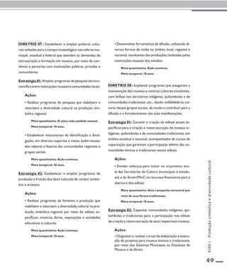 49 
Diretriz 07 : Estabelecer e ampliar políticas cultu-rais 
voltadas para o campo museológico nas esferas mu-nicipal, 
estadual e federal que atendam às demandas de 
estruturação e formação em museus, por meio de con-vênios 
e parcerias com instituições públicas, privadas e 
comunitárias. 
Estratégia 01: Ampliar programas de pesquisa técnico-científica 
entre instituições museais e comunidades locais. 
Ações: 
• Realizar programas de pesquisa que viabilizem e 
valorizem a diversidade cultural na produção sim-bólica 
regional. 
Meta quantitativa: 01 para cada unidade museal. 
Meta temporal: 10 anos. 
• Estabelecer mecanismos de identificação e divul-gação, 
em diversos suportes e meios áudio-visuais, 
dos saberes e fazeres das comunidades regionais e 
grupos sociais. 
Meta quantitativa: Ação contínua. 
Meta temporal: 10 anos. 
Estratégia 02: Estabelecer e ampliar programas de 
produção e fruição dos bens culturais de caráter simbó-lico 
e artístico. 
Ações: 
• Realizar programas de fomento e produção que 
viabilizem e valorizem a diversidade cultural na pro-dução 
simbólica regional por meio de editais es-pecíficos, 
mostras, feiras, exposições e atividades 
educativas e culturais. 
Meta quantitativa: Ação contínua. 
Meta temporal: 10 anos. 
• Desenvolver ferramentas de difusão, utilizando di-versas 
formas de mídia no âmbito local, regional e 
nacional, resultantes das produções realizadas pelas 
instituições museais dos estados. 
Meta quantitativa: Ação contínua. 
Meta temporal: 10 anos. 
Diretriz 08 : Implantar programas que assegurem a 
manutenção dos museus e centros culturais existentes, 
com ênfase nos territórios indígenas, quilombolas e de 
comunidades tradicionais, etc., dando visibilidade às cul-turas 
destes grupos sociais, de modo a contribuir para a 
difusão e o fortalecimento das suas manifestações. 
Estratégia 01: Garantir a criação de editais anuais es-pecíficos 
para a criação e reestruturação de museus in-dígenas, 
quilombolas e de comunidades tradicionais, em 
âmbito estadual e nacional, acompanhados de cursos de 
capacitação que garantam a participação efetiva das co-munidades 
étnicas e tradicionais nesses editais. 
Ações: 
• Envidar esforços para incluir no orçamento anu-al 
das Secretarias de Cultura (municipais e estadu-ais) 
e do Ibram/MinC os recursos financeiros para a 
abertura dos editais. 
Meta quantitativa: Uma campanha semestral por 
meio de seus fóruns tradicionais. 
Meta temporal: 10 anos. 
Estratégia 02: Capacitar comunidades indígenas, qui-lombolas 
e tradicionais para a participação nos editais 
de criação e reestruturação de seus respectivos museus. 
Ações: 
• Organizar e realizar cursos de elaboração e execu-ção 
de projetos para museus étnicos e tradicionais, 
por meio dos Sistemas Municipais ou Estaduais de 
Museus e do Ibram. 
EIXO I - Produção simbólica e diversidade cultural 
 