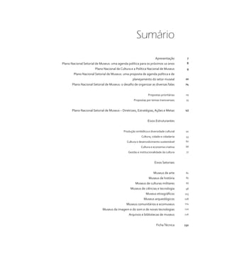Sumário 
Apresentação 
Plano Nacional Setorial de Museus: uma agenda política para os próximos 10 anos 
Plano Nacional de Cultura e a Política Nacional de Museus 
Plano Nacional Setorial de Museus: uma proposta de agenda política e de 
planejamento do setor museal 
Plano Nacional Setorial de Museus: o desafio de organizar as diversas falas 
Propostas prioritárias 
Propostas por temas transversais 
Plano Nacional Setorial de Museus – Diretrizes, Estratégias, Ações e Metas 
Eixos Estruturantes 
Produção simbólica e diversidade cultural 
Cultura, cidade e cidadania 
Cultura e desenvolvimento sustentável 
Cultura e economia criativa 
Gestão e institucionalidade da cultura 
Eixos Setoriais 
Museus de arte 
Museus de história 
Museus de culturas militares 
Museus de ciências e tecnologia 
Museus etnográficos 
Museus arqueológicos 
Museus comunitários e ecomuseus 
Museus da imagem e do som e de novas tecnologias 
Arquivos e bibliotecas de museus 
Ficha Técnica 
7 
8 
9 
20 
24 
29 
33 
43 
44 
53 
60 
68 
77 
81 
87 
93 
98 
103 
108 
114 
120 
126 
132 
 