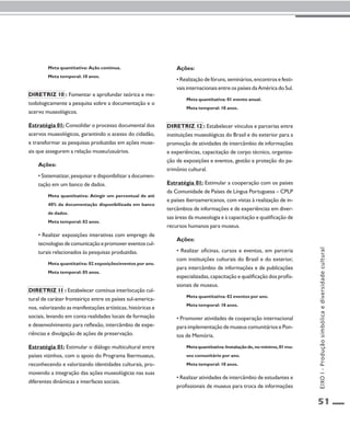 51 
Meta quantitativa: Ação contínua. 
Meta temporal: 10 anos. 
Diretriz 10 : Fomentar e aprofundar teórica e me-todologicamente 
a pesquisa sobre a documentação e o 
acervo museológicos. 
Estratégia 01: Consolidar o processo documental dos 
acervos museológicos, garantindo o acesso do cidadão, 
e transformar as pesquisas produzidas em ações muse-ais 
que assegurem a relação museu/usuários. 
Ações: 
• Sistematizar, pesquisar e disponibilizar a documen-tação 
em um banco de dados. 
Meta quantitativa: Atingir um percentual de até 
40% da documentação disponibilizada em banco 
de dados. 
Meta temporal: 02 anos. 
• Realizar exposições interativas com emprego de 
tecnologias de comunicação e promover eventos cul-turais 
relacionados às pesquisas produzidas. 
Meta quantitativa: 02 exposições/eventos por ano. 
Meta temporal: 05 anos. 
Diretriz 11 : Estabelecer contínua interlocução cul-tural 
de caráter fronteiriço entre os países sul-america-nos, 
valorizando as manifestações artísticas, históricas e 
sociais, levando em conta realidades locais de formação 
e desenvolvimento para reflexão, intercâmbio de expe-riências 
e divulgação de ações de preservação. 
Estratégia 01: Estimular o diálogo multicultural entre 
países vizinhos, com o apoio do Programa Ibermuseus, 
reconhecendo e valorizando identidades culturais, pro-movendo 
a integração das ações museológicas nas suas 
diferentes dinâmicas e interfaces sociais. 
Ações: 
• Realização de fóruns, seminários, encontros e festi-vais 
internacionais entre os países da América do Sul. 
Meta quantitativa: 01 evento anual. 
Meta temporal: 10 anos. 
Diretriz 12 : Estabelecer vínculos e parcerias entre 
instituições museológicas do Brasil e do exterior para a 
promoção de atividades de intercâmbio de informações 
e experiências, capacitação de corpo técnico, organiza-ção 
de exposições e eventos, gestão e proteção do pa-trimônio 
cultural. 
Estratégia 01: Estimular a cooperação com os países 
da Comunidade de Países de Língua Portuguesa – CPLP 
e países iberoamericanos, com vistas à realização de in-tercâmbios 
de informações e de experiências em diver-sas 
áreas da museologia e à capacitação e qualificação de 
recursos humanos para museus. 
Ações: 
• Realizar oficinas, cursos e eventos, em parceria 
com instituições culturais do Brasil e do exterior, 
para intercâmbio de informações e de publicações 
especializadas, capacitação e qualificação dos profis-sionais 
de museus. 
Meta quantitativa: 02 eventos por ano. 
Meta temporal: 10 anos. 
• Promover atividades de cooperação internacional 
para implementação de museus comunitários e Pon-tos 
de Memória. 
Meta quantitativa: Instalação de, no mínimo, 01 mu-seu 
comunitário por ano. 
Meta temporal: 10 anos. 
• Realizar atividades de intercâmbio de estudantes e 
profissionais de museus para troca de informações 
EIXO I - Produção simbólica e diversidade cultural 
 