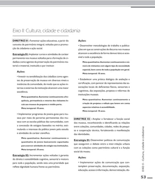 53 
Eixo II: Cultura, cidade e cidadania 
Diretriz 01 : Fomentar ações educativas, a partir do 
conceito de patrimônio integral, voltadas para a promo-ção 
da cidadania e ação social. 
Estratégia 01: Implantar cursos e atividades de caráter 
permanente nos museus voltados para a formação de ci-dadãos 
como agentes da preservação do patrimônio ma-terial 
e imaterial, instituído e por instituir. 
Ações: 
• Investir na sensibilização dos cidadãos como agen-tes 
de preservação de museus em diversos níveis e 
instâncias da comunidade, de modo que as ações in-ternas 
e externas da instituição alcancem uma maior 
excelência. 
Meta quantitativa: Aumentar continuamente a fre-quência, 
permanência e retorno dos visitantes lo-cais 
aos museus de pequeno e médio porte. 
Meta temporal: 10 anos. 
• Implementar programas de jovens-guias para mu-seus 
por meio de parcerias permanentes dos mu-seus 
com as escolas públicas das comunidades, com 
a concessão de estágios baseados no mérito, esti-mulando 
o interesse do público jovem pelo estudo 
e atividades de caráter científico. 
Meta quantitativa: Aumentar continuamente o 
quantitativo de jovens basicamente capacitados 
para exercer atividades de estágio nas instituições. 
Meta temporal: 10 anos. 
Estratégia 02: Incrementar ações voltadas à garantia 
do direito à acessibilidade cognitiva, sensorial e motora 
para toda a população, sendo esta uma prioridade que 
reflete dignidade humana frente ao patrimônio. 
Ações: 
• Desenvolver metodologias de trabalho e publica-ções 
em que as construções de discurso nos museus 
alcancem a excelência de forma democrática e aces-sível 
a toda a população. 
Meta quantitativa: Aumentar continuamente o nú-mero 
de visitantes com algum tipo de necessidade 
especial, bem como de toda a população em geral. 
Meta temporal: 10 anos. 
• Estabelecer uma prática dialógica de avaliação e 
certificação, com parecer de representantes das as-sociações 
locais de deficientes físicos, sensoriais e 
cognitivos, das exposições, projetos e reformas de 
instituições museais. 
Meta quantitativa: Aumentar continuamente a 
criação de projetos e editais que levem em conta 
aspectos relativos à acessibilidade. 
Meta temporal: 10 anos. 
Diretriz 02 : Ampliar e fortalecer a função social 
dos museus, reconhecendo e identificando as relações 
entre coleções, comunidades, cidades, redes de pesqui-sa 
e cooperação técnica, fortalecendo a manifestação 
das identidades. 
Estratégia 01: Desenvolver políticas de comunicação 
que assegurem o debate entre a inter-relação urbana 
com as coleções como patrimônio cultural e a função 
social do museu. 
Ações: 
• Implementar ações de comunicação que con-templem 
preservação, documentação, exposição, 
educação, acesso à informação, democratização, dis- 
EIXO II - Cultura, cidade e cidadania 
 